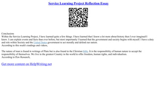 Service Learning Project Reflection Essay
Conclusions
Within the Service Learning Project, I have learned quite a few things. I have learned that I know a lot more about history then I ever imagined I
knew. I can explain events and facts than ever before, but most importantly I learned that the government and society begins with myself. I have a duty
and role within Society and the United States government to act morally and defend our nation.
According to this week's readings and videos,
The nature of man is found in writings of Plato but is also found in the Christian bible. It is the responsibility of human nature to accept the
responsibility of themselves. We live in the greatest Country in the world to offer freedom, human rights, and individualism.
According to Pew Research,
Get more content on HelpWriting.net
 