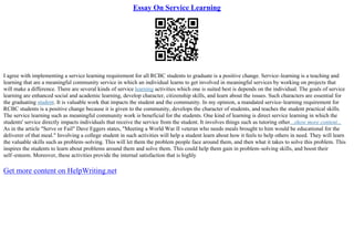 Essay On Service Learning
I agree with implementing a service learning requirement for all RCBC students to graduate is a positive change. Service–learning is a teaching and
learning that are a meaningful community service in which an individual learns to get involved in meaningful services by working on projects that
will make a difference. There are several kinds of service learning activities which one is suited best is depends on the individual. The goals of service
learning are enhanced social and academic learning, develop character, citizenship skills, and learn about the issues. Such characters are essential for
the graduating student. It is valuable work that impacts the student and the community. In my opinion, a mandated service–learning requirement for
RCBC students is a positive change because it is given to the community, develops the character of students, and teaches the student practical skills.
The service learning such as meaningful community work is beneficial for the students. One kind of learning is direct service learning in which the
students' service directly impacts individuals that receive the service from the student. It involves things such as tutoring other...show more content...
As in the article "Serve or Fail" Dave Eggers states, "Meeting a World War II veteran who needs meals brought to him would be educational for the
deliverer of that meal." Involving a college student in such activities will help a student learn about how it feels to help others in need. They will learn
the valuable skills such as problem–solving. This will let them the problem people face around them, and then what it takes to solve this problem. This
inspires the students to learn about problems around them and solve them. This could help them gain in problem–solving skills, and boost their
self–esteem. Moreover, these activities provide the internal satisfaction that is highly
Get more content on HelpWriting.net
 