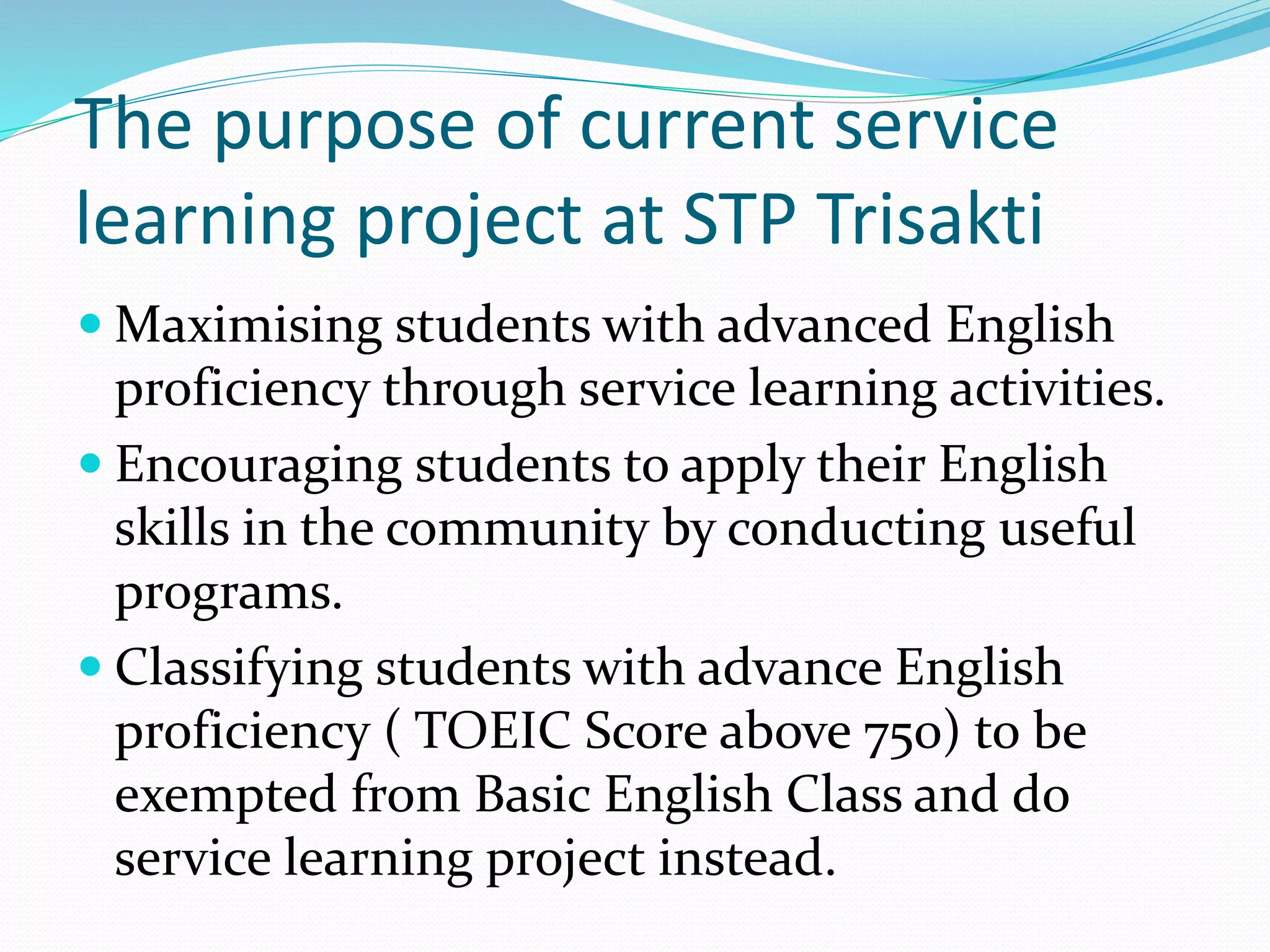 The purpose of current service 
learning project at STP Trisakti 
Maximising students with advanced English 
proficiency through service learning activities. 
 Encouraging students to apply their English 
skills in the community by conducting useful 
programs. 
 Classifying students with advance English 
proficiency ( TOEIC Score above 750) to be 
exempted from Basic English Class and do 
service learning project instead. 
 
