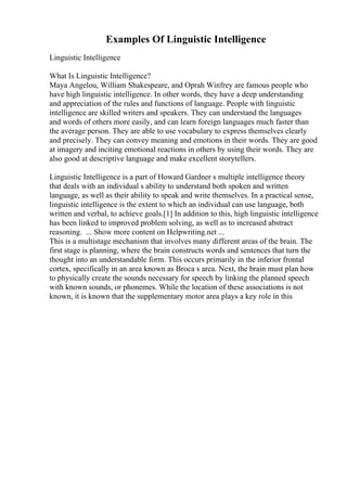 Examples Of Linguistic Intelligence
Linguistic Intelligence
What Is Linguistic Intelligence?
Maya Angelou, William Shakespeare, and Oprah Winfrey are famous people who
have high linguistic intelligence. In other words, they have a deep understanding
and appreciation of the rules and functions of language. People with linguistic
intelligence are skilled writers and speakers. They can understand the languages
and words of others more easily, and can learn foreign languages much faster than
the average person. They are able to use vocabulary to express themselves clearly
and precisely. They can convey meaning and emotions in their words. They are good
at imagery and inciting emotional reactions in others by using their words. They are
also good at descriptive language and make excellent storytellers.
Linguistic Intelligence is a part of Howard Gardner s multiple intelligence theory
that deals with an individual s ability to understand both spoken and written
language, as well as their ability to speak and write themselves. In a practical sense,
linguistic intelligence is the extent to which an individual can use language, both
written and verbal, to achieve goals.[1] In addition to this, high linguistic intelligence
has been linked to improved problem solving, as well as to increased abstract
reasoning. ... Show more content on Helpwriting.net ...
This is a multistage mechanism that involves many different areas of the brain. The
first stage is planning, where the brain constructs words and sentences that turn the
thought into an understandable form. This occurs primarily in the inferior frontal
cortex, specifically in an area known as Broca s area. Next, the brain must plan how
to physically create the sounds necessary for speech by linking the planned speech
with known sounds, or phonemes. While the location of these associations is not
known, it is known that the supplementary motor area plays a key role in this
 