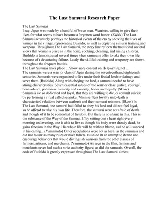 The Last Samurai Research Paper
The Last Samurai
I say, Japan was made by a handful of brave men. Warriors, willing to give their
lives for what seems to have become a forgotten word honor. (Zwick) The Last
Samurai accurately portrays the historical events of the era by showing the lives of
women in the village, representing Bushido, as well as depicting samurai training and
weapons. Throughout The Last Samurai, the story line reflects the traditional societal
views that woman s place is in the home, cooking, cleaning, and raising children.
Bushido is demonstrated several times when samurai s offer to take their own life
because of a devastating failure. Lastly, the skillful training and weaponry are shown
throughout the frequent battles.
The Last Samurai takes place ... Show more content on Helpwriting.net ...
The samurais were a warrior class of Japan during the seventeenth and eighteenth
centuries. Samurais were organized to live under their feudal lords or daimyo and
serve them. (Bushido) Along with obeying the lord, a samurai needed to have
strong characteristics. Seven essential values of the warrior class: justice, courage,
benevolence, politeness, veracity and sincerity, honor and loyalty. (Skoss)
Samurais are so dedicated and loyal, that they are willing to die, or commit suicide
by performing a ritual called seppuku. When selfless loyalty unto death is
characterized relations between warlords and their samurai retainers. (Skoss) In
The Last Samurai, one samurai had failed to obey his lord and did not feel loyal,
so he offered to take his own life. Therefore, the samurai were not afraid of death
and thought of it to be somewhat of freedom. But there is no shame in this. This is
the substance of the Way of the Samurai. If by setting one s heart right every
morning and evening, one is able to live as though his body were already dead, he
gains freedom in the Way. His whole life will be without blame, and he will succeed
in his calling... (Yamamoto) Other occupations were not as loyal as the samurais and
did not follow as many rules or have beliefs. Bushido in an attempt to define and
encourage behaviors that would distinguish warriors from the other classes of
farmers, artisans, and merchants. (Yamamoto) As seen in the film, farmers and
merchants never had such a strict authority figure, as did the samurais. Overall, the
code of Bushido is greatly expressed throughout The Last Samurai almost
 