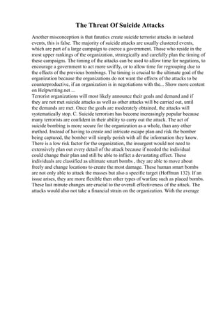 The Threat Of Suicide Attacks
Another misconception is that fanatics create suicide terrorist attacks in isolated
events, this is false. The majority of suicide attacks are usually clustered events,
which are part of a large campaign to coerce a government. Those who reside in the
most upper rankings of the organization, strategically and carefully plan the timing of
these campaigns. The timing of the attacks can be used to allow time for negations, to
encourage a government to act more swiftly, or to allow time for regrouping due to
the effects of the previous bombings. The timing is crucial to the ultimate goal of the
organization because the organizations do not want the effects of the attacks to be
counterproductive, if an organization is in negotiations with the... Show more content
on Helpwriting.net ...
Terrorist organizations will most likely announce their goals and demand and if
they are not met suicide attacks as well as other attacks will be carried out, until
the demands are met. Once the goals are moderately obtained, the attacks will
systematically stop. C. Suicide terrorism has become increasingly popular because
many terrorists are confident in their ability to carry out the attack. The act of
suicide bombing is more secure for the organization as a whole, than any other
method. Instead of having to create and intricate escape plan and risk the bomber
being captured, the bomber will simply perish with all the information they know.
There is a low risk factor for the organization, the insurgent would not need to
extensively plan out every detail of the attack because if needed the individual
could change their plan and still be able to inflict a devastating effect. These
individuals are classified as ultimate smart bombs , they are able to move about
freely and change locations to create the most damage. These human smart bombs
are not only able to attack the masses but also a specific target (Hoffman 132). If an
issue arises, they are more flexible then other types of warfare such as placed bombs.
These last minute changes are crucial to the overall effectiveness of the attack. The
attacks would also not take a financial strain on the organization. With the average
 