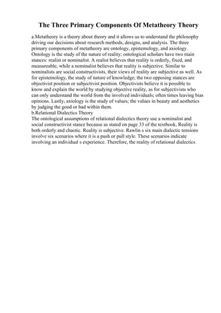 The Three Primary Components Of Metatheory Theory
a.Metatheory is a theory about theory and it allows us to understand the philosophy
driving our decisions about research methods, designs, and analysis. The three
primary components of metatheory are ontology, epistemology, and axiology.
Ontology is the study of the nature of reality; ontological scholars have two main
stances: realist or nominalist. A realist believes that reality is orderly, fixed, and
measureable, while a nominalist believes that reality is subjective. Similar to
nominalists are social constructivists, their views of reality are subjective as well. As
for epistemology, the study of nature of knowledge; the two opposing stances are
objectivist position or subjectivist position. Objectivists believe it is possible to
know and explain the world by studying objective reality, as for subjectivists who
can only understand the world from the involved individuals; often times leaving bias
opinions. Lastly, axiology is the study of values; the values in beauty and aesthetics
by judging the good or bad within them.
b.Relational Dialectics Theory
The ontological assumptions of relational dialectics theory use a nominalist and
social constructivist stance because as stated on page 33 of the textbook, Reality is
both orderly and chaotic. Reality is subjective. Rawlin s six main dialectic tensions
involve six scenarios where it is a push or pull style. These scenarios indicate
involving an individual s experience. Therefore, the reality of relational dialectics
 