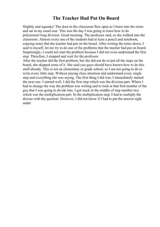 The Teacher Had Put On Board
Slightly and squeaky! The door to the classroom flew open as I burst into the room
and sat in my usual seat. This was the day I was going to learn how to do
polynomial long division. Good morning. The professor said, as she walked into the
classroom. Almost every one of the students had at least a pencil and notebook,
copying notes that the teacher had put on the board. After writing the notes down, I
said to myself, let me try to do one of the problems that the teacher had put on board.
Surprisingly, I could not start the problem because I did not even understand the first
step. Therefore, I stopped and wait for the professor.
After the teacher did the first problem, but she did not do or put all the steps on the
board, she skipped some of it. She said you guys should have known how to do this
stuff already. This is not an elementary or grade school, so I am not going to do or
write every little step. Without paying close attention and understand every single
step and everything she was saying. The first thing I did was, I immediately started
the next one. I started well. I did the first step which was the division part. Where I
had to change the way the problem was writing and to look at that first number of the
guy that I was going to divide into. I got stuck in the middle of step number two
which was the multiplication part. In the multiplication step, I had to multiply the
divisor with the quotient. However, I did not know if I had to put the answer right
under
 