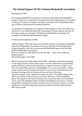 The Global Impact Of The National Basketball Association
Introduction to NBA
The National Basketball Association is the premier most professional basketball
league in America, it is formed by 30 franchised member clubs spread in 29 countries
inside the U.S and one in Canada. The NBA is also part of USA Basketball which is
part of FIBA or International Basketball Federation.
Going back to its beginnings, the league was first founded in 1946, New York City,
and at first it was called the Basketball Association of America (BAA), but later on
the leagues name was changed to NBA(National Basketball Association) after
merging with NBL(National Basketball League).
Creation and development of NBA
Third of August, 1949, after many years of battle, the two rival leagues of basketball
called BAA (Basketball Association of America) and NBL (National Basketball
League) merged to form the most professional basketball league called the NBA
(National Basketball Association).
BAA was formed in 1946, and by the time the NBL ... Show more content on
Helpwriting.net ...
The Global Impact of the NBA
When it comes to the global impact of the NBA, I think that media and technology
are the biggest factors, and the main reason I say this is that because of technology
people around the world can get information s, updates and news on NBA at any
time, can watch NBA games live and highlights. So we can say that NBA s impact
on the world would be considered minimal if it were not up to the technology and
advanced techniques that are being used more and more these days.
A perfect example of this, perhaps more than any other in the global impact of the
NBA is the former Chinese big man Yao Ming. Ming was a former basketball
player who played for the Houston Rockets, previously first steps to his basketball
career were at the Shanghai Sharks of Chinese basketball of association. A former
first pick(first round) he went down to history as one of the best centers to ever play
and because of him the cooperation between countries is another impact that the
NBA has provided
 