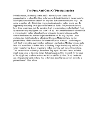 The Pros And Cons Of Procrastination
Procrastination, Is it really all that bad? I personally don t think that
procrastination is a horrible thing, to be honest, I don t think that it should even be
called procrastination and I m not the only one that seems to think this way. I am
going to explain why I think that procrastination is not as bad as people say. To
support my reasoning, I will provide information from a few professionals who
have done research on just the question, Is all procrastination really that bad? First,
let me start off by saying that in a TED Talk by Tim Urban titled Inside the mind of
a procrastinator, Urban talks about how he is quite the procrastinator and he
wanted to share to the world why procrastinators are the way they are. Urban
explains that Both brains have a Rational Decision Maker in them, but the
procrastinator s brain also has an Instant Gratification Monkey. , but I disagree
with this I believe that everyone has an Instant Gratification Monkey because as he
later said. sometimes it makes sense to be doing things that are easy and fun, like
when you re having dinner or going to bed or enjoying well earned leisure time.
That s why there s an overlap. Sometimes they agree. But other times, it makes
much more sense to be doing things that are harder and less pleasant, for the sake
of the big picture. And that s when we have a conflict. (Urban, 2016). As far as I
can tell everyone wants to have fun, so how is it possible for anyone, not to be a
procrastinator? Also, whats
 