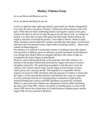 Hockey Violence Essay
Ice in our Blood and Blood on our Ice
Ice in our Blood and Blood on our Ice
I went to a fight the other night and a hockey game broke out. Rodney Dangerfield.
Ever since the start to the game of hockey, violence has always played a role in the
sport. While that role both contributing positive and negative aspects to the game,
violence has taken its toll on not only the players but the fans as well. As violence in
hockey is as many fans say part of the game and what makes hockey hockey, the
negative outcomes overweigh the positive. From fights to brawls, slashes to high
sticks, boarding to head contact the violence surrounds the entire game. As fans cheer
and rant at their full potential when a fight breaks out during a hockey ... Show more
content on Helpwriting.net ...
Nevertheless, it is difficult to accept that violence is incidental when NHL players
who specialize in fighting, goons or enforcers, are paid a premium for this behavior
even though their hockey skills are marginal and those who refuse to fight are
consigned to the minor leagues as punishment.
However, when looking specifically at the economic value that violence is an
attribute of the product intentionally promoted by leagues and teams to increase
attendance and profits. The underlying assumption is that fans have a taste for
violence, and violence attracts larger crowds, larger crowds increase revenue,
which, given costs, increases profits. This hypothesis is compatible with the
response of successive NHL presidents when the question of violence is raised: that
the league is in the entertainment business and therefore has to put on a spectacle.
It is also consistent with the act of paying players a premium to fight and the
statistical finding that violence and NHL attendance are positively correlated.
While it is quite clear that violence was widespread in hockey before and during
the early years of the NHL, when it was strictly a Canadian game, as some of the
classic NHL brawls have taken place in Canada between Canadian teams, and the
largest NHL fan riot occurred in Montreal.
 