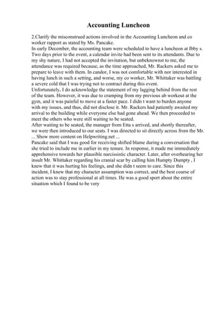 Accounting Luncheon
2.Clarify the misconstrued actions involved in the Accounting Luncheon and co
worker rapport as stated by Ms. Pancake.
In early December, the accounting team were scheduled to have a luncheon at Ibby s.
Two days prior to the event, a calendar invite had been sent to its attendants. Due to
my shy nature, I had not accepted the invitation, but unbeknownst to me, the
attendance was required because, as the time approached, Mr. Rackers asked me to
prepare to leave with them. In candor, I was not comfortable with nor interested in
having lunch in such a setting, and worse, my co worker, Mr. Whittaker was battling
a severe cold that I was trying not to contract during this event.
Unfortunately, I do acknowledge the statement of my lagging behind from the rest
of the team. However, it was due to cramping from my previous ab workout at the
gym, and it was painful to move at a faster pace. I didn t want to burden anyone
with my issues, and thus, did not disclose it. Mr. Rackers had patiently awaited my
arrival to the building while everyone else had gone ahead. We then proceeded to
meet the others who were still waiting to be seated.
After waiting to be seated, the manager from Etta s arrived, and shortly thereafter,
we were then introduced to our seats. I was directed to sit directly across from the Mr.
... Show more content on Helpwriting.net ...
Pancake said that I was good for receiving shifted blame during a conversation that
she tried to include me in earlier in my tenure. In response, it made me immediately
apprehensive towards her plausible narcissistic character. Later, after overhearing her
insult Mr. Whittaker regarding his cranial scar by calling him Humpty Dumpty , I
knew that it was hurting his feelings, and she didn t seem to care. Since this
incident, I knew that my character assumption was correct, and the best course of
action was to stay professional at all times. He was a good sport about the entire
situation which I found to be very
 