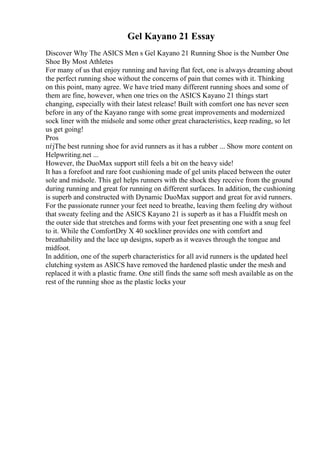 Gel Kayano 21 Essay
Discover Why The ASICS Men s Gel Kayano 21 Running Shoe is the Number One
Shoe By Most Athletes
For many of us that enjoy running and having flat feet, one is always dreaming about
the perfect running shoe without the concerns of pain that comes with it. Thinking
on this point, many agree. We have tried many different running shoes and some of
them are fine, however, when one tries on the ASICS Kayano 21 things start
changing, especially with their latest release! Built with comfort one has never seen
before in any of the Kayano range with some great improvements and modernized
sock liner with the midsole and some other great characteristics, keep reading, so let
us get going!
Pros
пѓјThe best running shoe for avid runners as it has a rubber ... Show more content on
Helpwriting.net ...
However, the DuoMax support still feels a bit on the heavy side!
It has a forefoot and rare foot cushioning made of gel units placed between the outer
sole and midsole. This gel helps runners with the shock they receive from the ground
during running and great for running on different surfaces. In addition, the cushioning
is superb and constructed with Dynamic DuoMax support and great for avid runners.
For the passionate runner your feet need to breathe, leaving them feeling dry without
that sweaty feeling and the ASICS Kayano 21 is superb as it has a Fluidfit mesh on
the outer side that stretches and forms with your feet presenting one with a snug feel
to it. While the ComfortDry X 40 sockliner provides one with comfort and
breathability and the lace up designs, superb as it weaves through the tongue and
midfoot.
In addition, one of the superb characteristics for all avid runners is the updated heel
clutching system as ASICS have removed the hardened plastic under the mesh and
replaced it with a plastic frame. One still finds the same soft mesh available as on the
rest of the running shoe as the plastic locks your
 