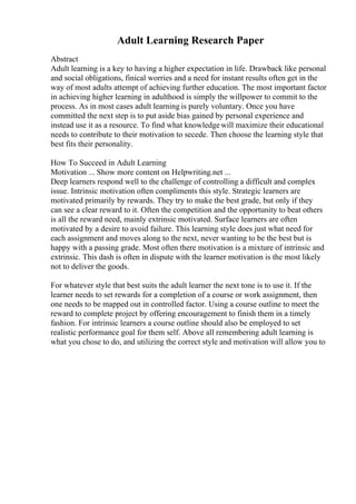Adult Learning Research Paper
Abstract
Adult learning is a key to having a higher expectation in life. Drawback like personal
and social obligations, finical worries and a need for instant results often get in the
way of most adults attempt of achieving further education. The most important factor
in achieving higher learning in adulthood is simply the willpower to commit to the
process. As in most cases adult learning is purely voluntary. Once you have
committed the next step is to put aside bias gained by personal experience and
instead use it as a resource. To find what knowledgewill maximize their educational
needs to contribute to their motivation to secede. Then choose the learning style that
best fits their personality.
How To Succeed in Adult Learning
Motivation ... Show more content on Helpwriting.net ...
Deep learners respond well to the challenge of controlling a difficult and complex
issue. Intrinsic motivation often compliments this style. Strategic learners are
motivated primarily by rewards. They try to make the best grade, but only if they
can see a clear reward to it. Often the competition and the opportunity to beat others
is all the reward need, mainly extrinsic motivated. Surface learners are often
motivated by a desire to avoid failure. This learning style does just what need for
each assignment and moves along to the next, never wanting to be the best but is
happy with a passing grade. Most often there motivation is a mixture of intrinsic and
extrinsic. This dash is often in dispute with the learner motivation is the most likely
not to deliver the goods.
For whatever style that best suits the adult learner the next tone is to use it. If the
learner needs to set rewards for a completion of a course or work assignment, then
one needs to be mapped out in controlled factor. Using a course outline to meet the
reward to complete project by offering encouragement to finish them in a timely
fashion. For intrinsic learners a course outline should also be employed to set
realistic performance goal for them self. Above all remembering adult learning is
what you chose to do, and utilizing the correct style and motivation will allow you to
 
