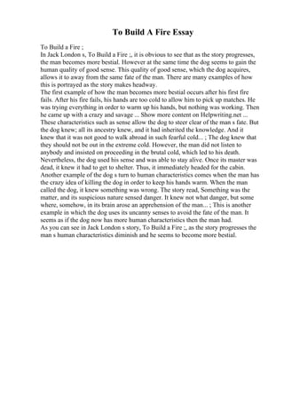 To Build A Fire Essay
To Build a Fire ;
In Jack London s, To Build a Fire ;, it is obvious to see that as the story progresses,
the man becomes more bestial. However at the same time the dog seems to gain the
human quality of good sense. This quality of good sense, which the dog acquires,
allows it to away from the same fate of the man. There are many examples of how
this is portrayed as the story makes headway.
The first example of how the man becomes more bestial occurs after his first fire
fails. After his fire fails, his hands are too cold to allow him to pick up matches. He
was trying everything in order to warm up his hands, but nothing was working. Then
he came up with a crazy and savage ... Show more content on Helpwriting.net ...
These characteristics such as sense allow the dog to steer clear of the man s fate. But
the dog knew; all its ancestry knew, and it had inherited the knowledge. And it
knew that it was not good to walk abroad in such fearful cold... ; The dog knew that
they should not be out in the extreme cold. However, the man did not listen to
anybody and insisted on proceeding in the brutal cold, which led to his death.
Nevertheless, the dog used his sense and was able to stay alive. Once its master was
dead, it knew it had to get to shelter. Thus, it immediately headed for the cabin.
Another example of the dog s turn to human characteristics comes when the man has
the crazy idea of killing the dog in order to keep his hands warm. When the man
called the dog, it knew something was wrong. The story read, Something was the
matter, and its suspicious nature sensed danger. It knew not what danger, but some
where, somehow, in its brain arose an apprehension of the man... ; This is another
example in which the dog uses its uncanny senses to avoid the fate of the man. It
seems as if the dog now has more human characteristics then the man had.
As you can see in Jack London s story, To Build a Fire ;, as the story progresses the
man s human characteristics diminish and he seems to become more bestial.
 