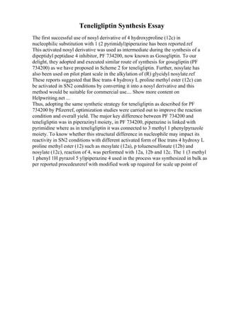 Teneligliptin Synthesis Essay
The first successful use of nosyl derivative of 4 hydroxyproline (12c) in
nucleophilic substitution with 1 (2 pyrimidyl)piperazine has been reported.ref
This activated nosyl derivative was used as intermediate during the synthesis of a
dipeptidyl peptidase 4 inhibitor, PF 734200, now known as Gosogliptin. To our
delight, they adopted and executed similar route of synthesis for gosogliptin (PF
734200) as we have proposed in Scheme 2 for teneligliptin. Further, nosylate has
also been used on pilot plant scale in the alkylation of (R) glycidyl nosylate.ref
These reports suggested that Boc trans 4 hydroxy L proline methyl ester (12c) can
be activated in SN2 conditions by converting it into a nosyl derivative and this
method would be suitable for commercial use.... Show more content on
Helpwriting.net ...
Thus, adopting the same synthetic strategy for teneligliptin as described for PF
734200 by Pfizerref, optimization studies were carried out to improve the reaction
condition and overall yield. The major key difference between PF 734200 and
teneligliptin was in piperazinyl moiety, in PF 734200, piperazine is linked with
pyrimidine where as in teneligliptin it was connected to 3 methyl 1 phenylpyrazole
moiety. To know whether this structural difference in nucleophile may impact its
reactivity in SN2 conditions with different activated form of Boc trans 4 hydroxy L
proline methyl ester (12) such as mesylate (12a), p toluenesulfonate (12b) and
nosylate (12c), reaction of 4, was performed with 12a, 12b and 12c. The 1 (3 methyl
1 phenyl 1H pyrazol 5 yl)piperazine 4 used in the process was synthesized in bulk as
per reported procedeureref with modified work up required for scale up point of
 
