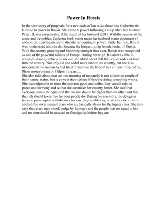 Power In Russia
In the short story of proposals for a new code of law talks about how Catherine the
II came to power in Russia. She came to power following a coup when her husband
Peter III, was assassinated. After death of her husband (201). With the support of the
army and the nobles, Catherine took power made her husband sign a document of
abdication. Leaving no one to dispute her coming to power. Under her rule, Russia
was modernized and she also became the longest ruling female leader of Russia.
With the country growing and becoming stronger than ever, Russia was recognized
as one of the powerful nations of Europe. During her reign, Russia was able to
accomplish many achievements and she added about 200,000 square miles of land
into the country. Not only did she added more land to the country, but she also
modernized the monarchy and tried to improve the lives of her citizens. Inspired by...
Show more content on Helpwriting.net ...
She also talks about that the true meaning of monarchy is not to deprive people of
their natural rights, but to correct their actions if they are doing something wrong.
She wanted people to attain the supreme good and so that they can all exist in
peace and harmony and so that she can make her country better. She said that
everyone should be equal and that no one should be higher than the other and that
the rich should taxes like the poor people do. During the assembly, the delegates
became preoccupied with debates because they couldn t agree whether to or not to
abolish the lower peasant class who are basically slaves for the higher class. She also
says that every man should judge by his peers and the people that are equal to him
and no man should be accused or fined guilty before they are
 