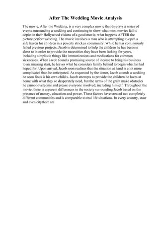 After The Wedding Movie Analysis
The movie, After the Wedding, is a very complex movie that displays a series of
events surrounding a wedding and continuing to show what most movies fail to
depict in their Hollywood visions of a good movie, what happens AFTER the
picture perfect wedding. The movie involves a man who is attempting to open a
safe haven for children in a poverty stricken community. While he has continuously
failed previous projects, Jacob is determined to help the children he has become
close to in order to provide the necessities they have been lacking for years,
including simplistic things like immunizations and medications for common
sicknesses. When Jacob found a promising source of income to bring his business
to an amazing start, he leaves what he considers family behind to begin what he had
hoped for. Upon arrival, Jacob soon realizes that the situation at hand is a lot more
complicated than he anticipated. As requested by the donor, Jacob attends a wedding
he soon finds is his own child s. Jacob attempts to provide the children he loves at
home with what they so desperately need, but the terms of the grant make obstacles
he cannot overcome and please everyone involved, including himself. Throughout the
movie, there is apparent differences in the society surrounding Jacob based on the
presence of money, education and power. These factors have created two completely
different communities and is comparable to real life situations. In every country, state
and even citythere are
 