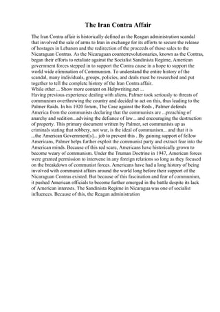 The Iran Contra Affair
The Iran Contra affair is historically defined as the Reagan administration scandal
that involved the sale of arms to Iran in exchange for its efforts to secure the release
of hostages in Lebanon and the redirection of the proceeds of those sales to the
Nicaraguan Contras. As the Nicaraguan counterrevolutionaries, known as the Contras,
began their efforts to retaliate against the Socialist Sandinista Regime, American
government forces stepped in to support the Contra cause in a hope to support the
world wide elimination of Communism. To understand the entire history of the
scandal, many individuals, groups, policies, and deals must be researched and put
together to tell the complete history of the Iran Contra affair.
While other ... Show more content on Helpwriting.net ...
Having previous experience dealing with aliens, Palmer took seriously to threats of
communism overthrowing the country and decided to act on this, thus leading to the
Palmer Raids. In his 1920 forum, The Case against the Reds , Palmer defends
America from the communists declaring that the communists are ...preaching of
anarchy and sedition...advising the defiance of law... and encouraging the destruction
of property. This primary document written by Palmer, set communists up as
criminals stating that robbery, not war, is the ideal of communism... and that it is
...the American Government[s]... job to prevent this . By gaining support of fellow
Americans, Palmer helps further exploit the communist party and extract fear into the
American minds. Because of this red scare, Americans have historically grown to
become weary of communism. Under the Truman Doctrine in 1947, American forces
were granted permission to intervene in any foreign relations so long as they focused
on the breakdown of communist forces. Americans have had a long history of being
involved with communist affairs around the world long before their support of the
Nicaraguan Contras existed. But because of this fascination and fear of communism,
it pushed American officials to become further emerged in the battle despite its lack
of American interests. The Sandinista Regime in Nicaragua was one of socialist
influences. Because of this, the Reagan administration
 