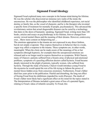 Sigmund Freud Ideology
Sigmund Freud explored many new concepts in the human mind during his lifetime.
He was the scholar who discovered an immense new realm of the mind, the
unconscious. He was the philosopher who identified childhood experience, not racial
destiny or family fate, as the vessel of character, and he is the therapist who invented
a specific form of treatment for mentally ill people, psychoanalysis. This advanced the
revolutionary notion that actual diagnosable diseases can be cured by a technology
that dates to the dawn of humanity: speaking. Sigmund Freud, writing more than 320
books, articles and essays on psychotherapy in his lifetime, forever changed how
society viewed mental illness and the meaning of their dreams. However, controversy
over... Show more content on Helpwriting.net ...
The emotions appropriate to the trauma are not expressed in any direct fashion,
but do not simply evaporate: They express themselves in behavior that in a weak,
vague way offers a response to the trauma. These symptoms are, in other words,
meaningful. When the client can be made aware of the meanings of his or her
symptoms (through hypnosis, for example) then the unexpressed emotions are
released and so no longer need to express themselves as symptoms. With Charcot,
many of Charcot s patients suffered from a bizarre array of physical and emotional
problems, symptoms of a puzzling affliction doctors called hysteria. Freud became
deeply interested in the plight of patients, typically women, who suffered from
hysteria. Through the study of hysteria, Charcot would introduce young Freud to
the mysteries he would spend the rest of his life trying to fathom the power of
mental forces hidden away from conscious awareness. Furthermore, Freud s father
died four years prior to the publication. Painful and disturbing, the long run effect
of freeing Freud from his inhibitions impeded his work (Parsons). The death of
Freud s father most likely had a significant effect on his mind for the topics stated in
The Interpretation of Dreams included a great sense of loss of a parental figure,
relating to Freud s ideas of infantile sexuality To Freud, this
 