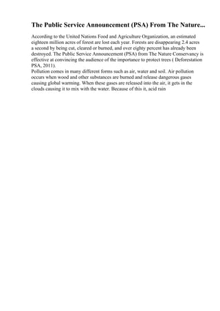 The Public Service Announcement (PSA) From The Nature...
According to the United Nations Food and Agriculture Organization, an estimated
eighteen million acres of forest are lost each year. Forests are disappearing 2.4 acres
a second by being cut, cleared or burned, and over eighty percent has already been
destroyed. The Public Service Announcement (PSA) from The Nature Conservancy is
effective at convincing the audience of the importance to protect trees ( Deforestation
PSA, 2011).
Pollution comes in many different forms such as air, water and soil. Air pollution
occurs when wood and other substances are burned and release dangerous gases
causing global warming. When these gases are released into the air, it gets in the
clouds causing it to mix with the water. Because of this it, acid rain
 
