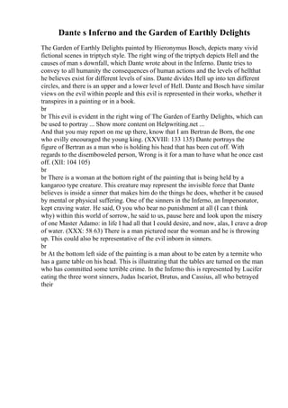 Dante s Inferno and the Garden of Earthly Delights
The Garden of Earthly Delights painted by Hieronymus Bosch, depicts many vivid
fictional scenes in triptych style. The right wing of the triptych depicts Hell and the
causes of man s downfall, which Dante wrote about in the Inferno. Dante tries to
convey to all humanity the consequences of human actions and the levels of hellthat
he believes exist for different levels of sins. Dante divides Hell up into ten different
circles, and there is an upper and a lower level of Hell. Dante and Bosch have similar
views on the evil within people and this evil is represented in their works, whether it
transpires in a painting or in a book.
br
br This evil is evident in the right wing of The Garden of Earthy Delights, which can
be used to portray ... Show more content on Helpwriting.net ...
And that you may report on me up there, know that I am Bertran de Born, the one
who evilly encouraged the young king. (XXVIII: 133 135) Dante portrays the
figure of Bertran as a man who is holding his head that has been cut off. With
regards to the disemboweled person, Wrong is it for a man to have what he once cast
off. (XII: 104 105)
br
br There is a woman at the bottom right of the painting that is being held by a
kangaroo type creature. This creature may represent the invisible force that Dante
believes is inside a sinner that makes him do the things he does, whether it be caused
by mental or physical suffering. One of the sinners in the Inferno, an Impersonator,
kept craving water. He said, O you who bear no punishment at all (I can t think
why) within this world of sorrow, he said to us, pause here and look upon the misery
of one Master Adamo: in life I had all that I could desire, and now, alas, I crave a drop
of water. (XXX: 58 63) There is a man pictured near the woman and he is throwing
up. This could also be representative of the evil inborn in sinners.
br
br At the bottom left side of the painting is a man about to be eaten by a termite who
has a game table on his head. This is illustrating that the tables are turned on the man
who has committed some terrible crime. In the Inferno this is represented by Lucifer
eating the three worst sinners, Judas Iscariot, Brutus, and Cassius, all who betrayed
their
 