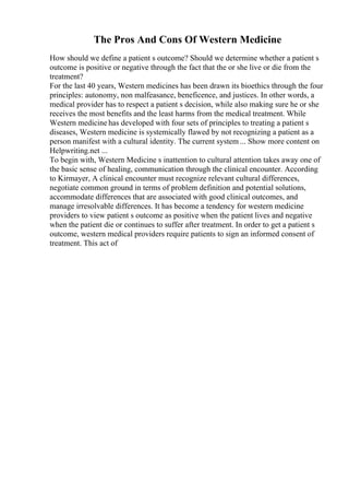 The Pros And Cons Of Western Medicine
How should we define a patient s outcome? Should we determine whether a patient s
outcome is positive or negative through the fact that the or she live or die from the
treatment?
For the last 40 years, Western medicines has been drawn its bioethics through the four
principles: autonomy, non malfeasance, beneficence, and justices. In other words, a
medical provider has to respect a patient s decision, while also making sure he or she
receives the most benefits and the least harms from the medical treatment. While
Western medicine has developed with four sets of principles to treating a patient s
diseases, Western medicine is systemically flawed by not recognizing a patient as a
person manifest with a cultural identity. The current system ... Show more content on
Helpwriting.net ...
To begin with, Western Medicine s inattention to cultural attention takes away one of
the basic sense of healing, communication through the clinical encounter. According
to Kirmayer, A clinical encounter must recognize relevant cultural differences,
negotiate common ground in terms of problem definition and potential solutions,
accommodate differences that are associated with good clinical outcomes, and
manage irresolvable differences. It has become a tendency for western medicine
providers to view patient s outcome as positive when the patient lives and negative
when the patient die or continues to suffer after treatment. In order to get a patient s
outcome, western medical providers require patients to sign an informed consent of
treatment. This act of
 