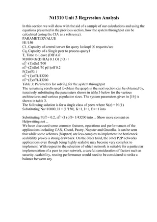Nt1310 Unit 3 Regression Analysis
In this section we will show with the aid of a sample of our calculations and using the
equations presented in the previous section, how the system throughput can be
calculated (using the CIA as a reference).
PARAMETERVALUE
H1/150
C1, Capacity of central server for query lookup100 requests/sec
Cq, Capacity of a Single peer to process query1
T, Time to Leave (DIFA)7
M1000 Оё(DIHA) 0.1 ОІ 2 О± 1
пЃ¬(1)idle1/300
пЃ¬(2)idle1/30 p(1)off 0.2
P(2)off0.1
пЃ¬(1)off1/43200
пЃ¬(2)off1/43200
Table 3: Parameters for solving for the system throughput
The remaining results used to obtain the graph in the next section can be obtained by,
iteratively substituting the parameters shown in table 3 below for the various
architectures and various population sizes. The system parameters given in [16] is
shown in table 3.
The following solution is for a single class of peers where N(c) = N (1)
Substituting Na=10000, H = (1/150), K=1, I=1, О±=1 into
Substituting Poff = 0.2, пЃ¬(1) off= 1/43200 into ... Show more content on
Helpwriting.net ...
We have discussed some common features, operations and performances of the
applications including CAN, Chord, Pastry, Napster and Gnutella. It can be seen
that while some schemes (Napster) are less complex to implement the bottleneck
scalability proves a strong drawback. On the other hand, the other P2P networks
applications even though being highly scalable may become very complex to
implement. With respect to the selection of which network is suitable for a particular
implementation of a peer to peer network, a careful consideration of factors such as
security, scalability, routing performance would need to be considered to strike a
balance between any
 