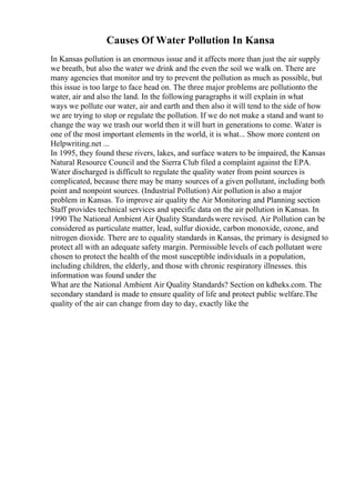 Causes Of Water Pollution In Kansa
In Kansas pollution is an enormous issue and it affects more than just the air supply
we breath, but also the water we drink and the even the soil we walk on. There are
many agencies that monitor and try to prevent the pollution as much as possible, but
this issue is too large to face head on. The three major problems are pollutionto the
water, air and also the land. In the following paragraphs it will explain in what
ways we pollute our water, air and earth and then also it will tend to the side of how
we are trying to stop or regulate the pollution. If we do not make a stand and want to
change the way we trash our world then it will hurt in generations to come. Water is
one of the most important elements in the world, it is what... Show more content on
Helpwriting.net ...
In 1995, they found these rivers, lakes, and surface waters to be impaired, the Kansas
Natural Resource Council and the Sierra Club filed a complaint against the EPA.
Water discharged is difficult to regulate the quality water from point sources is
complicated, because there may be many sources of a given pollutant, including both
point and nonpoint sources. (Industrial Pollution) Air pollution is also a major
problem in Kansas. To improve air quality the Air Monitoring and Planning section
Staff provides technical services and specific data on the air pollution in Kansas. In
1990 The National Ambient Air Quality Standardswere revised. Air Pollution can be
considered as particulate matter, lead, sulfur dioxide, carbon monoxide, ozone, and
nitrogen dioxide. There are to equality standards in Kansas, the primary is designed to
protect all with an adequate safety margin. Permissible levels of each pollutant were
chosen to protect the health of the most susceptible individuals in a population,
including children, the elderly, and those with chronic respiratory illnesses. this
information was found under the
What are the National Ambient Air Quality Standards? Section on kdheks.com. The
secondary standard is made to ensure quality of life and protect public welfare.The
quality of the air can change from day to day, exactly like the
 