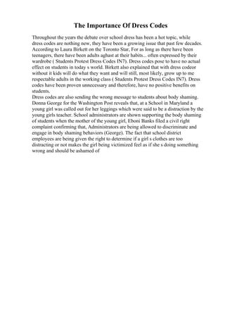 The Importance Of Dress Codes
Throughout the years the debate over school dress has been a hot topic, while
dress codes are nothing new, they have been a growing issue that past few decades.
According to Laura Birkett on the Toronto Star, For as long as there have been
teenagers, there have been adults aghast at their habits... often expressed by their
wardrobe ( Students Protest Dress Codes IN7). Dress codes pose to have no actual
effect on students in today s world. Birkett also explained that with dress codeor
without it kids will do what they want and will still, most likely, grow up to me
respectable adults in the working class ( Students Protest Dress Codes IN7). Dress
codes have been proven unnecessary and therefore, have no positive benefits on
students.
Dress codes are also sending the wrong message to students about body shaming.
Donna George for the Washington Post reveals that, at a School in Maryland a
young girl was called out for her leggings which were said to be a distraction by the
young girls teacher. School administrators are shown supporting the body shaming
of students when the mother of the young girl, Eboni Banks filed a civil right
complaint confirming that, Administrators are being allowed to discriminate and
engage in body shaming behaviors (George). The fact that school district
employees are being given the right to determine if a girl s clothes are too
distracting or not makes the girl being victimized feel as if she s doing something
wrong and should be ashamed of
 