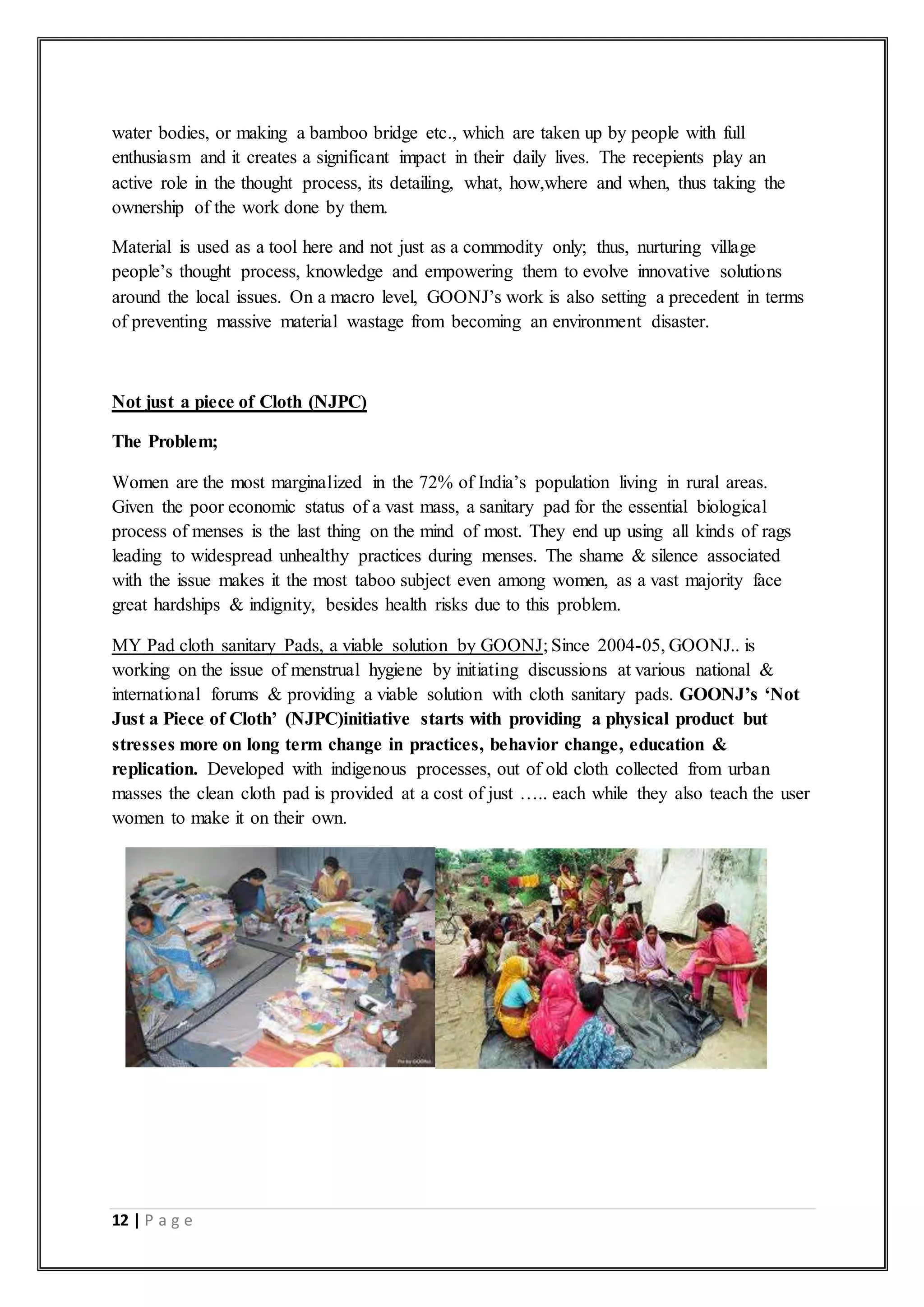 12 | P a g e
water bodies, or making a bamboo bridge etc., which are taken up by people with full
enthusiasm and it creates a significant impact in their daily lives. The recepients play an
active role in the thought process, its detailing, what, how,where and when, thus taking the
ownership of the work done by them.
Material is used as a tool here and not just as a commodity only; thus, nurturing village
people’s thought process, knowledge and empowering them to evolve innovative solutions
around the local issues. On a macro level, GOONJ’s work is also setting a precedent in terms
of preventing massive material wastage from becoming an environment disaster.
Not just a piece of Cloth (NJPC)
The Problem;
Women are the most marginalized in the 72% of India’s population living in rural areas.
Given the poor economic status of a vast mass, a sanitary pad for the essential biological
process of menses is the last thing on the mind of most. They end up using all kinds of rags
leading to widespread unhealthy practices during menses. The shame & silence associated
with the issue makes it the most taboo subject even among women, as a vast majority face
great hardships & indignity, besides health risks due to this problem.
MY Pad cloth sanitary Pads, a viable solution by GOONJ; Since 2004-05, GOONJ.. is
working on the issue of menstrual hygiene by initiating discussions at various national &
international forums & providing a viable solution with cloth sanitary pads. GOONJ’s ‘Not
Just a Piece of Cloth’ (NJPC)initiative starts with providing a physical product but
stresses more on long term change in practices, behavior change, education &
replication. Developed with indigenous processes, out of old cloth collected from urban
masses the clean cloth pad is provided at a cost of just ….. each while they also teach the user
women to make it on their own.
 