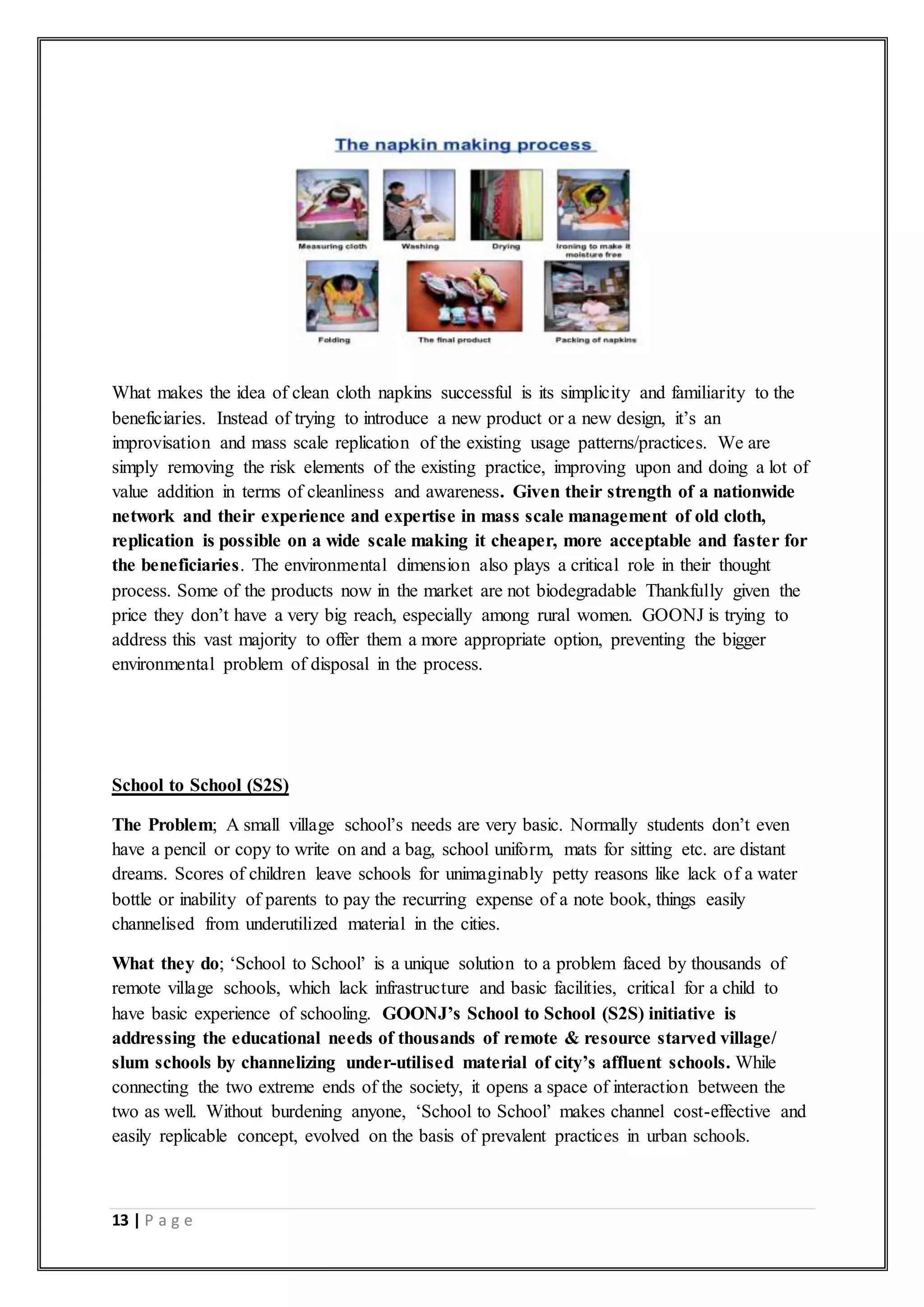 13 | P a g e
What makes the idea of clean cloth napkins successful is its simplicity and familiarity to the
beneficiaries. Instead of trying to introduce a new product or a new design, it’s an
improvisation and mass scale replication of the existing usage patterns/practices. We are
simply removing the risk elements of the existing practice, improving upon and doing a lot of
value addition in terms of cleanliness and awareness. Given their strength of a nationwide
network and their experience and expertise in mass scale management of old cloth,
replication is possible on a wide scale making it cheaper, more acceptable and faster for
the beneficiaries. The environmental dimension also plays a critical role in their thought
process. Some of the products now in the market are not biodegradable Thankfully given the
price they don’t have a very big reach, especially among rural women. GOONJ is trying to
address this vast majority to offer them a more appropriate option, preventing the bigger
environmental problem of disposal in the process.
School to School (S2S)
The Problem; A small village school’s needs are very basic. Normally students don’t even
have a pencil or copy to write on and a bag, school uniform, mats for sitting etc. are distant
dreams. Scores of children leave schools for unimaginably petty reasons like lack of a water
bottle or inability of parents to pay the recurring expense of a note book, things easily
channelised from underutilized material in the cities.
What they do; ‘School to School’ is a unique solution to a problem faced by thousands of
remote village schools, which lack infrastructure and basic facilities, critical for a child to
have basic experience of schooling. GOONJ’s School to School (S2S) initiative is
addressing the educational needs of thousands of remote & resource starved village/
slum schools by channelizing under-utilised material of city’s affluent schools. While
connecting the two extreme ends of the society, it opens a space of interaction between the
two as well. Without burdening anyone, ‘School to School’ makes channel cost-effective and
easily replicable concept, evolved on the basis of prevalent practices in urban schools.
 