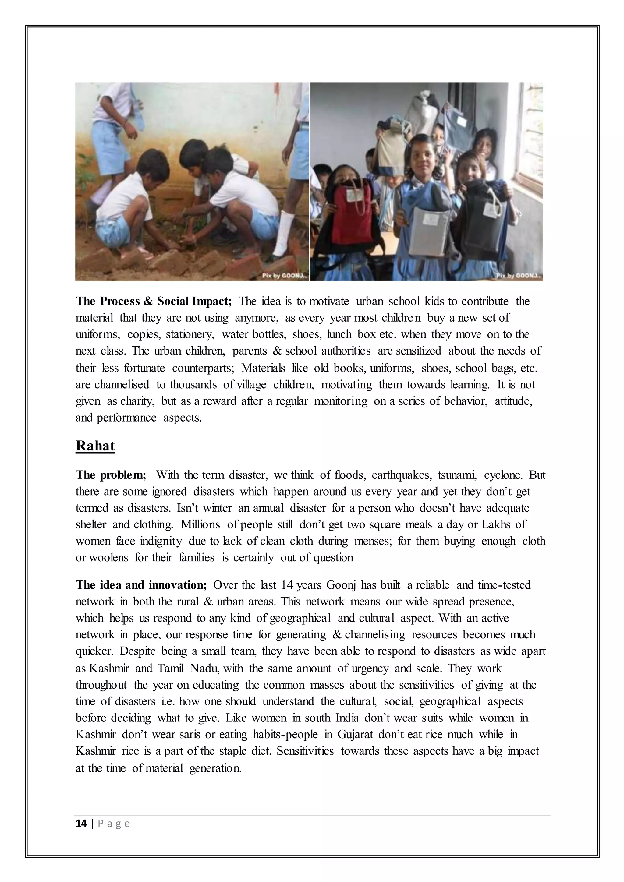 14 | P a g e
The Process & Social Impact; The idea is to motivate urban school kids to contribute the
material that they are not using anymore, as every year most children buy a new set of
uniforms, copies, stationery, water bottles, shoes, lunch box etc. when they move on to the
next class. The urban children, parents & school authorities are sensitized about the needs of
their less fortunate counterparts; Materials like old books, uniforms, shoes, school bags, etc.
are channelised to thousands of village children, motivating them towards learning. It is not
given as charity, but as a reward after a regular monitoring on a series of behavior, attitude,
and performance aspects.
Rahat
The problem; With the term disaster, we think of floods, earthquakes, tsunami, cyclone. But
there are some ignored disasters which happen around us every year and yet they don’t get
termed as disasters. Isn’t winter an annual disaster for a person who doesn’t have adequate
shelter and clothing. Millions of people still don’t get two square meals a day or Lakhs of
women face indignity due to lack of clean cloth during menses; for them buying enough cloth
or woolens for their families is certainly out of question
The idea and innovation; Over the last 14 years Goonj has built a reliable and time-tested
network in both the rural & urban areas. This network means our wide spread presence,
which helps us respond to any kind of geographical and cultural aspect. With an active
network in place, our response time for generating & channelising resources becomes much
quicker. Despite being a small team, they have been able to respond to disasters as wide apart
as Kashmir and Tamil Nadu, with the same amount of urgency and scale. They work
throughout the year on educating the common masses about the sensitivities of giving at the
time of disasters i.e. how one should understand the cultural, social, geographical aspects
before deciding what to give. Like women in south India don’t wear suits while women in
Kashmir don’t wear saris or eating habits-people in Gujarat don’t eat rice much while in
Kashmir rice is a part of the staple diet. Sensitivities towards these aspects have a big impact
at the time of material generation.
 