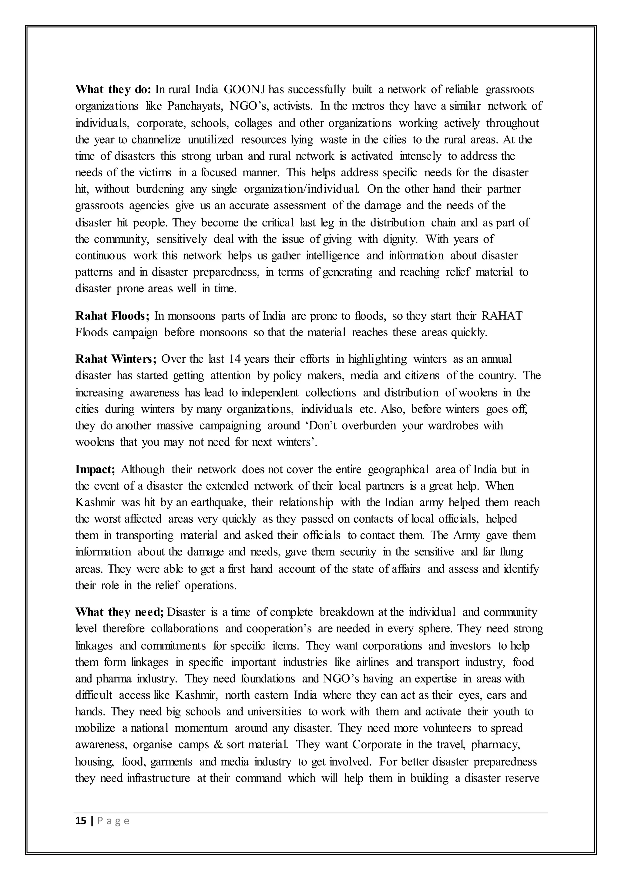 15 | P a g e
What they do: In rural India GOONJ has successfully built a network of reliable grassroots
organizations like Panchayats, NGO’s, activists. In the metros they have a similar network of
individuals, corporate, schools, collages and other organizations working actively throughout
the year to channelize unutilized resources lying waste in the cities to the rural areas. At the
time of disasters this strong urban and rural network is activated intensely to address the
needs of the victims in a focused manner. This helps address specific needs for the disaster
hit, without burdening any single organization/individual. On the other hand their partner
grassroots agencies give us an accurate assessment of the damage and the needs of the
disaster hit people. They become the critical last leg in the distribution chain and as part of
the community, sensitively deal with the issue of giving with dignity. With years of
continuous work this network helps us gather intelligence and information about disaster
patterns and in disaster preparedness, in terms of generating and reaching relief material to
disaster prone areas well in time.
Rahat Floods; In monsoons parts of India are prone to floods, so they start their RAHAT
Floods campaign before monsoons so that the material reaches these areas quickly.
Rahat Winters; Over the last 14 years their efforts in highlighting winters as an annual
disaster has started getting attention by policy makers, media and citizens of the country. The
increasing awareness has lead to independent collections and distribution of woolens in the
cities during winters by many organizations, individuals etc. Also, before winters goes off,
they do another massive campaigning around ‘Don’t overburden your wardrobes with
woolens that you may not need for next winters’.
Impact; Although their network does not cover the entire geographical area of India but in
the event of a disaster the extended network of their local partners is a great help. When
Kashmir was hit by an earthquake, their relationship with the Indian army helped them reach
the worst affected areas very quickly as they passed on contacts of local officials, helped
them in transporting material and asked their officials to contact them. The Army gave them
information about the damage and needs, gave them security in the sensitive and far flung
areas. They were able to get a first hand account of the state of affairs and assess and identify
their role in the relief operations.
What they need; Disaster is a time of complete breakdown at the individual and community
level therefore collaborations and cooperation’s are needed in every sphere. They need strong
linkages and commitments for specific items. They want corporations and investors to help
them form linkages in specific important industries like airlines and transport industry, food
and pharma industry. They need foundations and NGO’s having an expertise in areas with
difficult access like Kashmir, north eastern India where they can act as their eyes, ears and
hands. They need big schools and universities to work with them and activate their youth to
mobilize a national momentum around any disaster. They need more volunteers to spread
awareness, organise camps & sort material. They want Corporate in the travel, pharmacy,
housing, food, garments and media industry to get involved. For better disaster preparedness
they need infrastructure at their command which will help them in building a disaster reserve
 