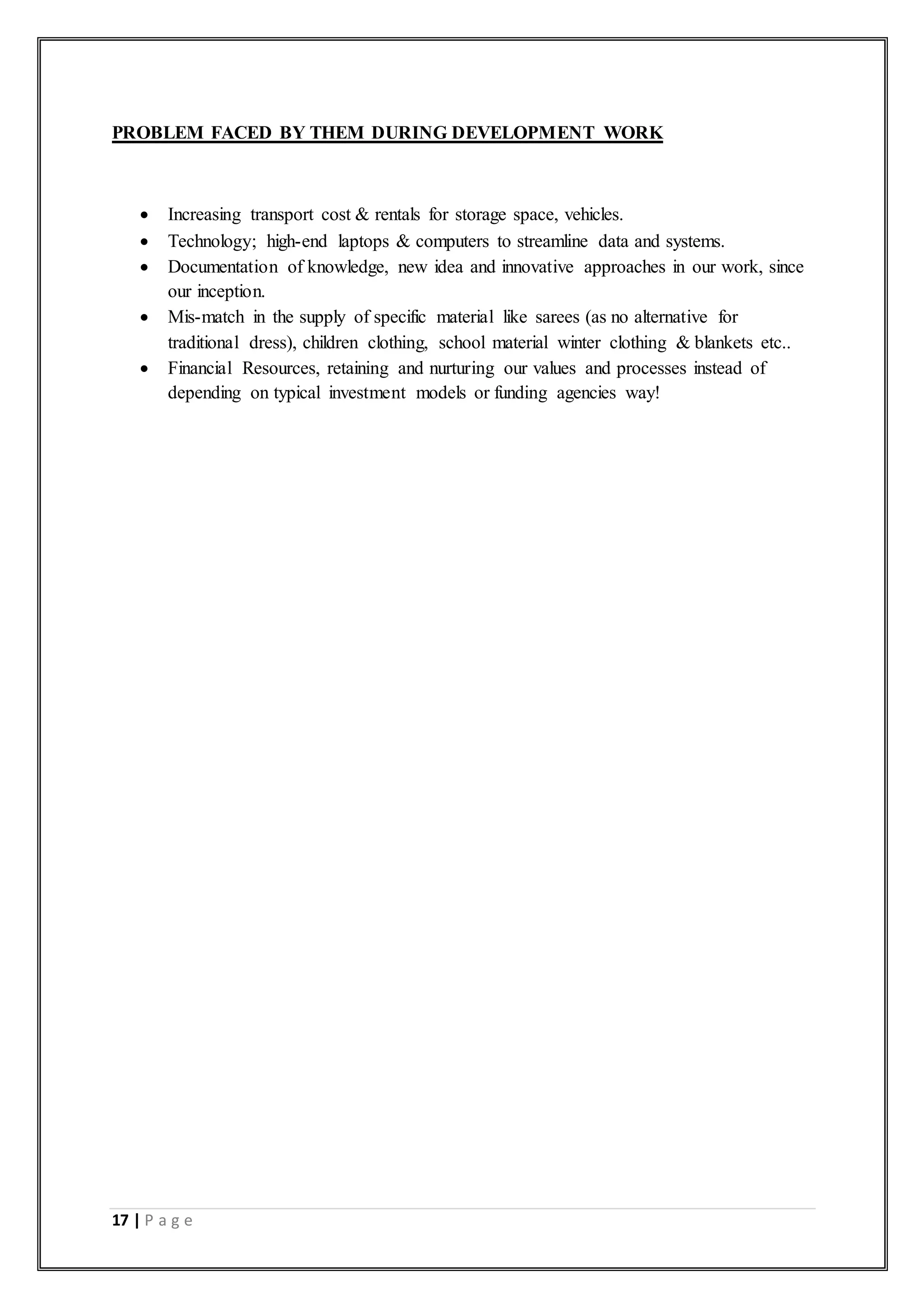 17 | P a g e
PROBLEM FACED BY THEM DURING DEVELOPMENT WORK
 Increasing transport cost & rentals for storage space, vehicles.
 Technology; high-end laptops & computers to streamline data and systems.
 Documentation of knowledge, new idea and innovative approaches in our work, since
our inception.
 Mis-match in the supply of specific material like sarees (as no alternative for
traditional dress), children clothing, school material winter clothing & blankets etc..
 Financial Resources, retaining and nurturing our values and processes instead of
depending on typical investment models or funding agencies way!
 