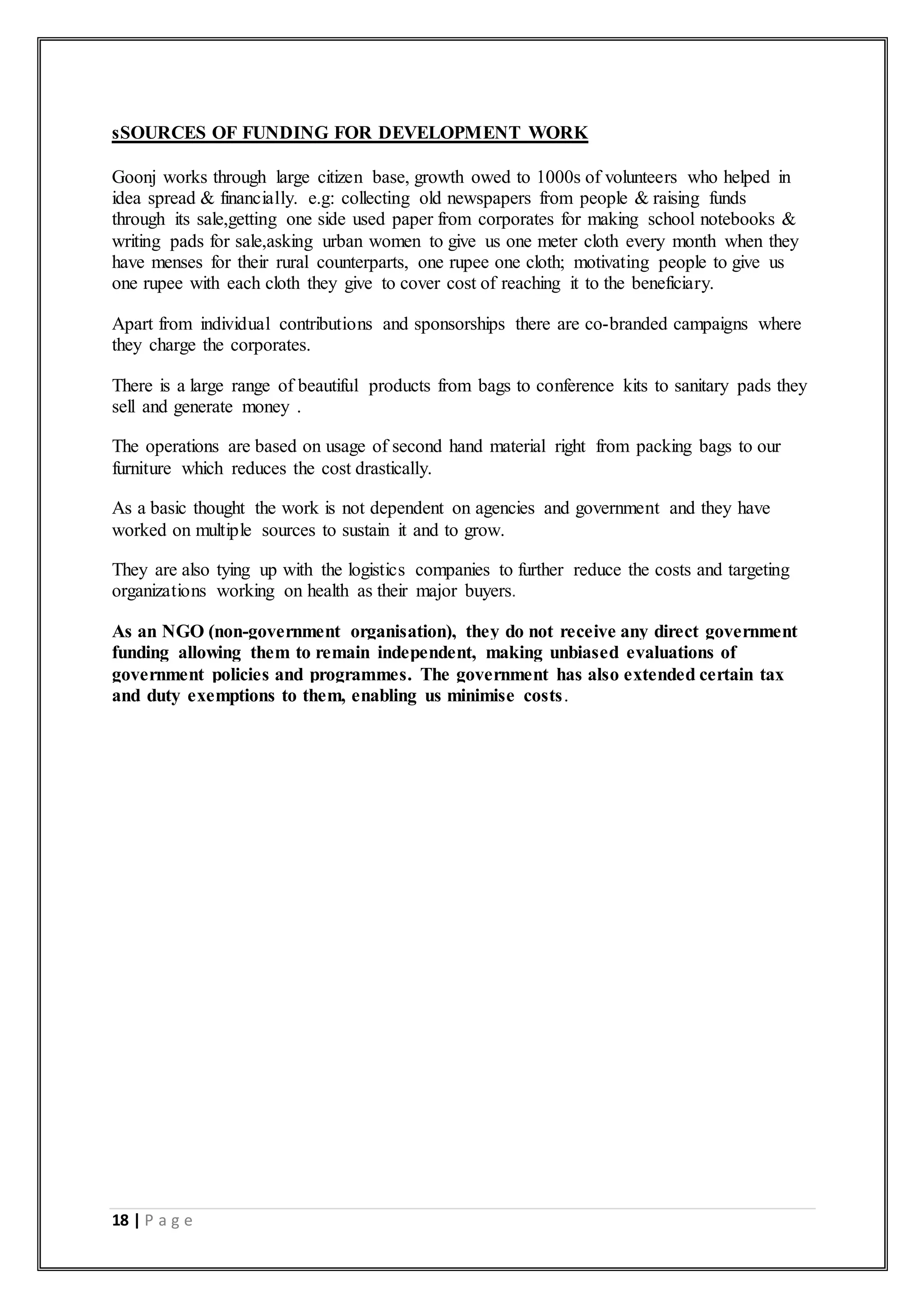 18 | P a g e
sSOURCES OF FUNDING FOR DEVELOPMENT WORK
Goonj works through large citizen base, growth owed to 1000s of volunteers who helped in
idea spread & financially. e.g: collecting old newspapers from people & raising funds
through its sale,getting one side used paper from corporates for making school notebooks &
writing pads for sale,asking urban women to give us one meter cloth every month when they
have menses for their rural counterparts, one rupee one cloth; motivating people to give us
one rupee with each cloth they give to cover cost of reaching it to the beneficiary.
Apart from individual contributions and sponsorships there are co-branded campaigns where
they charge the corporates.
There is a large range of beautiful products from bags to conference kits to sanitary pads they
sell and generate money .
The operations are based on usage of second hand material right from packing bags to our
furniture which reduces the cost drastically.
As a basic thought the work is not dependent on agencies and government and they have
worked on multiple sources to sustain it and to grow.
They are also tying up with the logistics companies to further reduce the costs and targeting
organizations working on health as their major buyers.
As an NGO (non-government organisation), they do not receive any direct government
funding allowing them to remain independent, making unbiased evaluations of
government policies and programmes. The government has also extended certain tax
and duty exemptions to them, enabling us minimise costs.
 