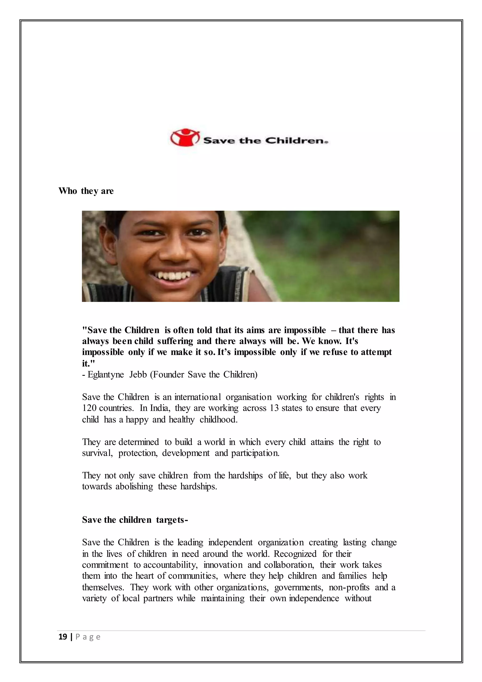 19 | P a g e
Who they are
"Save the Children is often told that its aims are impossible – that there has
always been child suffering and there always will be. We know. It's
impossible only if we make it so. It’s impossible only if we refuse to attempt
it."
- Eglantyne Jebb (Founder Save the Children)
Save the Children is an international organisation working for children's rights in
120 countries. In India, they are working across 13 states to ensure that every
child has a happy and healthy childhood.
They are determined to build a world in which every child attains the right to
survival, protection, development and participation.
They not only save children from the hardships of life, but they also work
towards abolishing these hardships.
Save the children targets-
Save the Children is the leading independent organization creating lasting change
in the lives of children in need around the world. Recognized for their
commitment to accountability, innovation and collaboration, their work takes
them into the heart of communities, where they help children and families help
themselves. They work with other organizations, governments, non-profits and a
variety of local partners while maintaining their own independence without
 