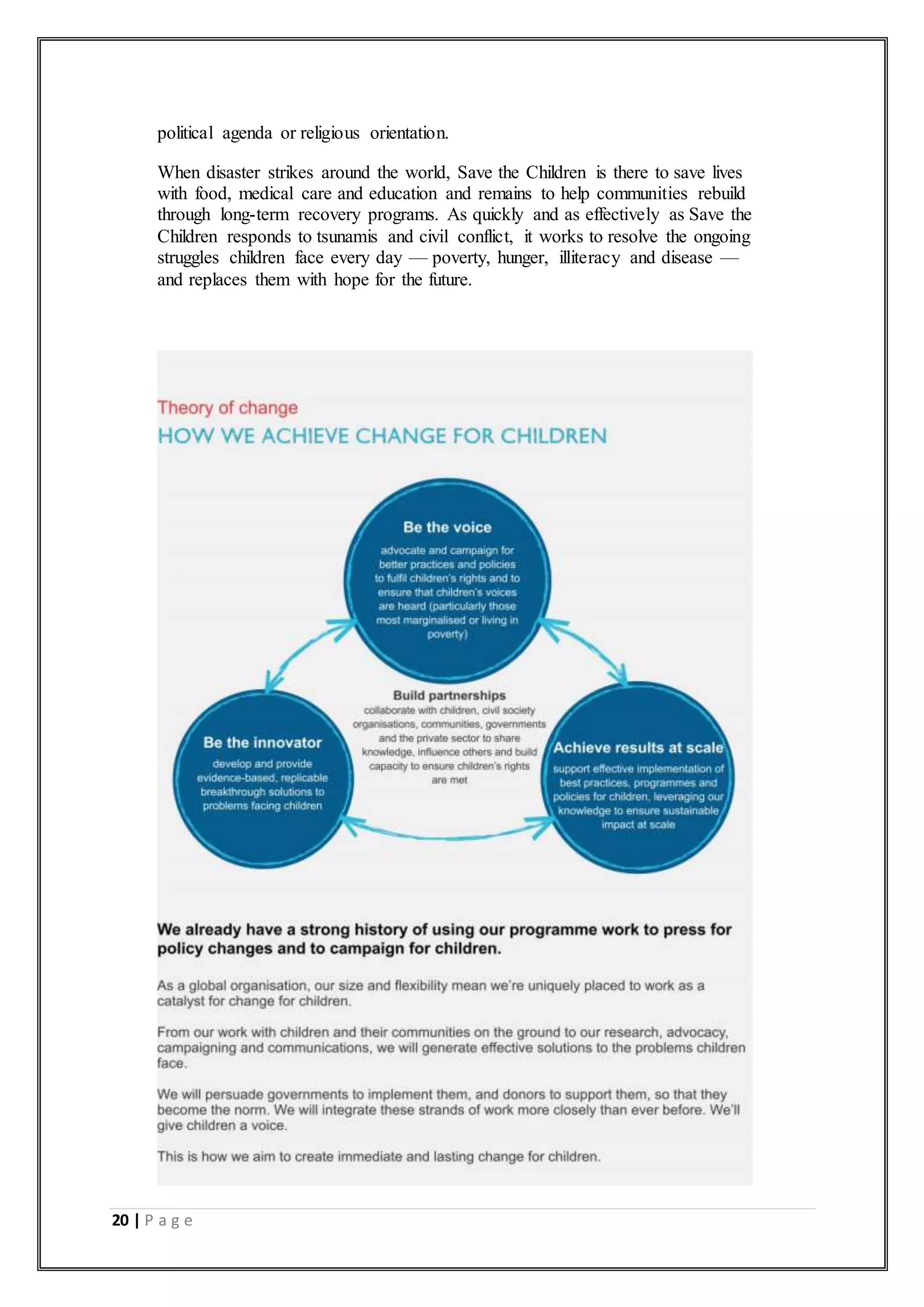 20 | P a g e
political agenda or religious orientation.
When disaster strikes around the world, Save the Children is there to save lives
with food, medical care and education and remains to help communities rebuild
through long-term recovery programs. As quickly and as effectively as Save the
Children responds to tsunamis and civil conflict, it works to resolve the ongoing
struggles children face every day — poverty, hunger, illiteracy and disease —
and replaces them with hope for the future.
 