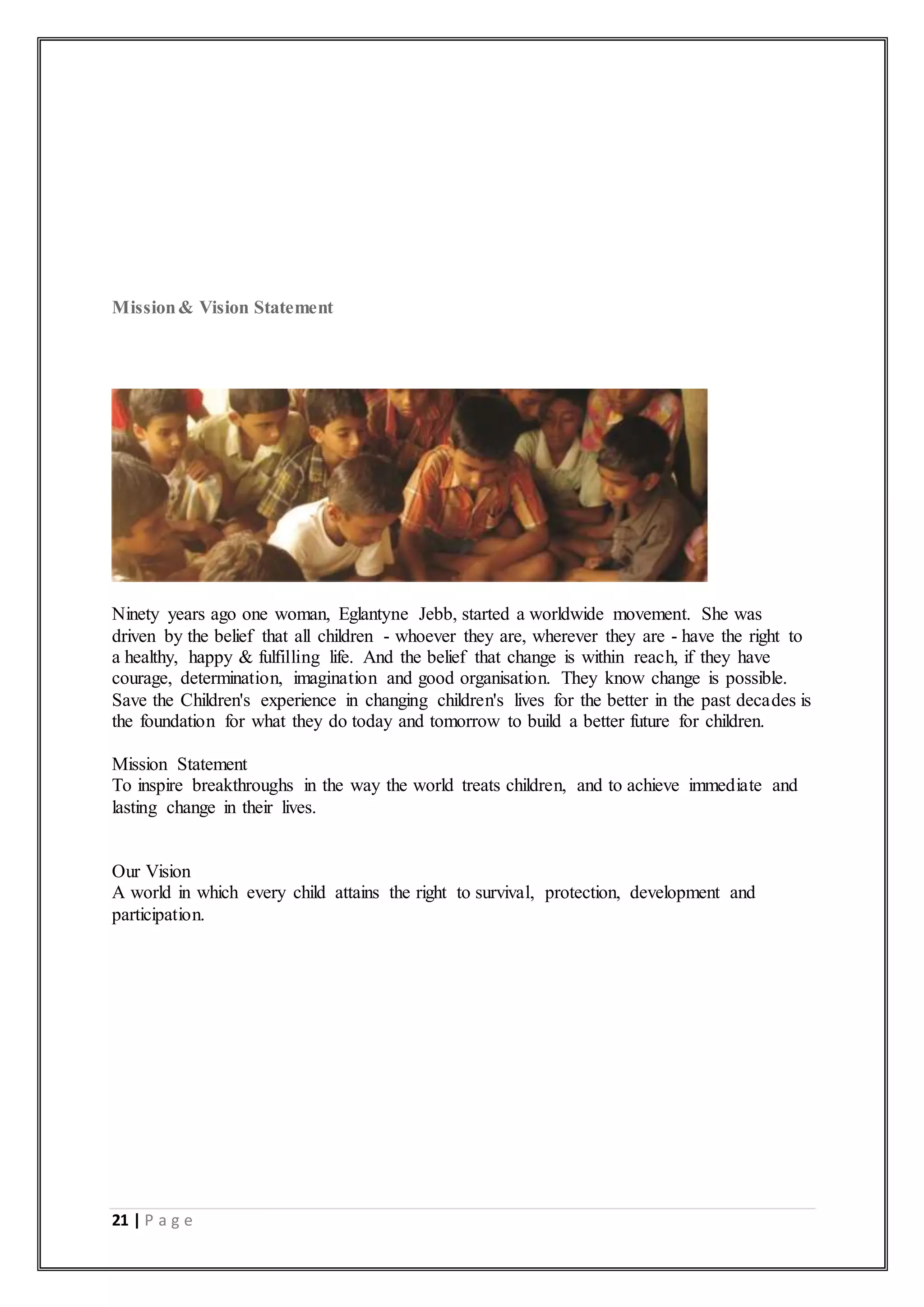 21 | P a g e
Mission& Vision Statement
Ninety years ago one woman, Eglantyne Jebb, started a worldwide movement. She was
driven by the belief that all children - whoever they are, wherever they are - have the right to
a healthy, happy & fulfilling life. And the belief that change is within reach, if they have
courage, determination, imagination and good organisation. They know change is possible.
Save the Children's experience in changing children's lives for the better in the past decades is
the foundation for what they do today and tomorrow to build a better future for children.
Mission Statement
To inspire breakthroughs in the way the world treats children, and to achieve immediate and
lasting change in their lives.
Our Vision
A world in which every child attains the right to survival, protection, development and
participation.
 