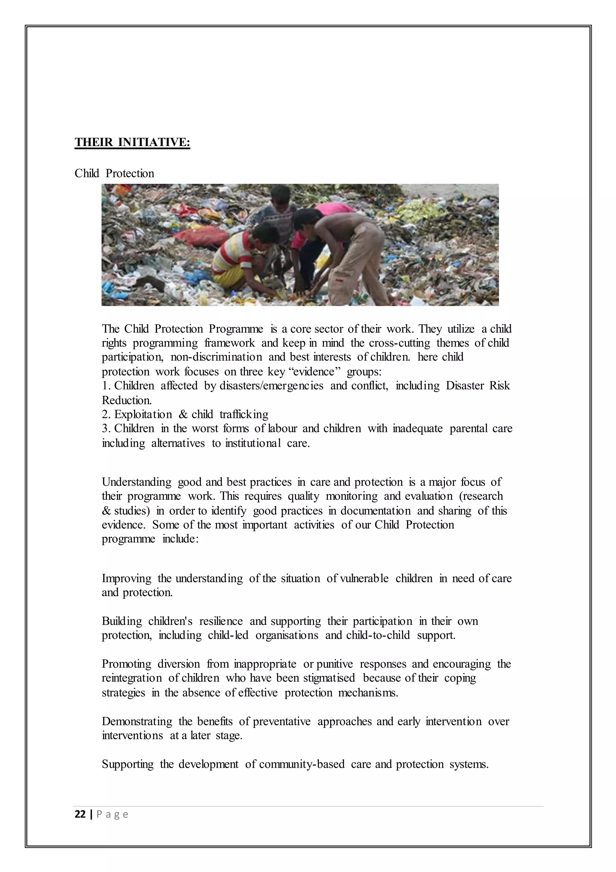 22 | P a g e
THEIR INITIATIVE:
Child Protection
The Child Protection Programme is a core sector of their work. They utilize a child
rights programming framework and keep in mind the cross-cutting themes of child
participation, non-discrimination and best interests of children. here child
protection work focuses on three key “evidence” groups:
1. Children affected by disasters/emergencies and conflict, including Disaster Risk
Reduction.
2. Exploitation & child trafficking
3. Children in the worst forms of labour and children with inadequate parental care
including alternatives to institutional care.
Understanding good and best practices in care and protection is a major focus of
their programme work. This requires quality monitoring and evaluation (research
& studies) in order to identify good practices in documentation and sharing of this
evidence. Some of the most important activities of our Child Protection
programme include:
 Improving the understanding of the situation of vulnerable children in need of care
and protection.
 Building children's resilience and supporting their participation in their own
protection, including child-led organisations and child-to-child support.
 Promoting diversion from inappropriate or punitive responses and encouraging the
reintegration of children who have been stigmatised because of their coping
strategies in the absence of effective protection mechanisms.
 Demonstrating the benefits of preventative approaches and early intervention over
interventions at a later stage.
 Supporting the development of community-based care and protection systems.
 