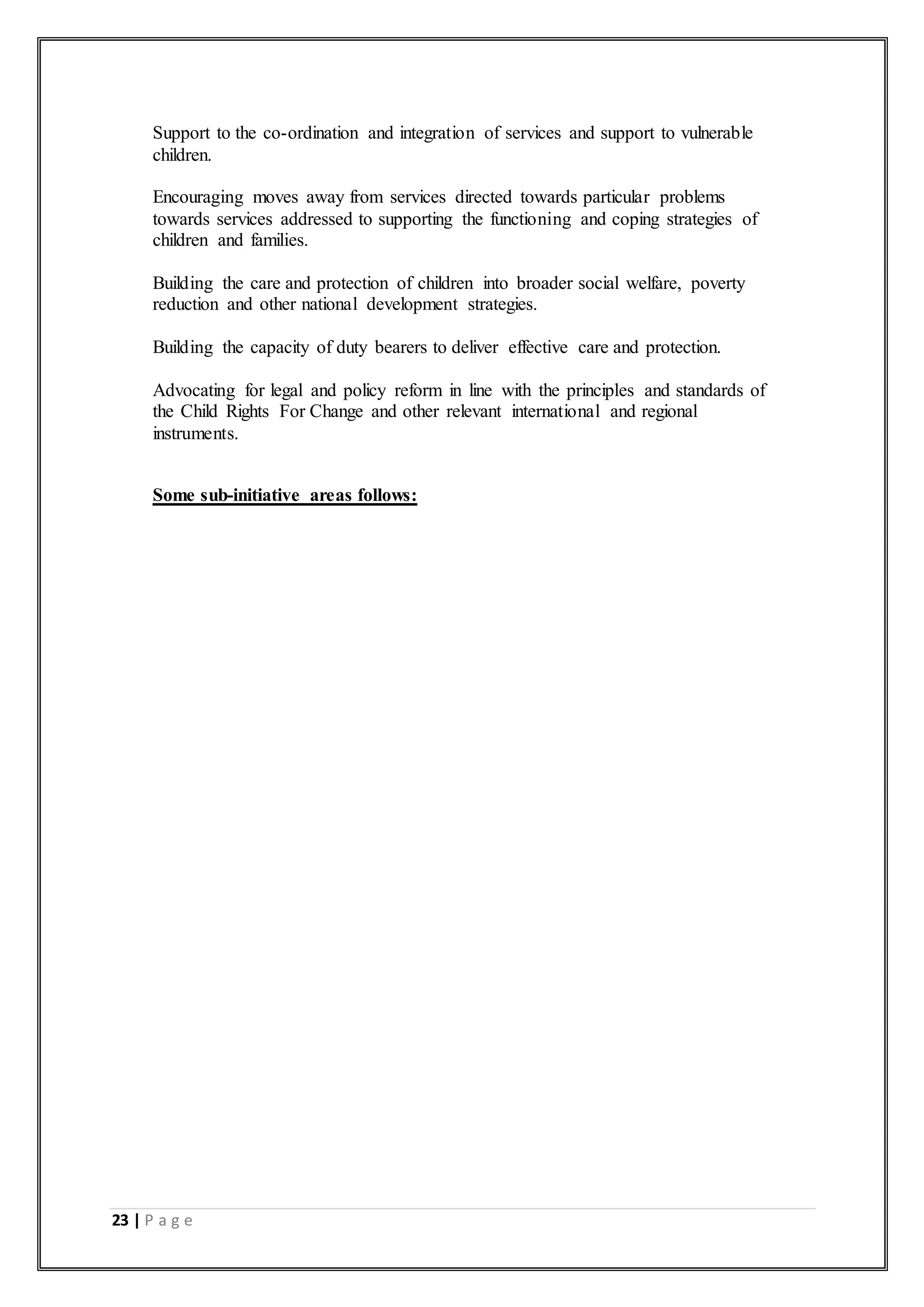 23 | P a g e
 Support to the co-ordination and integration of services and support to vulnerable
children.
 Encouraging moves away from services directed towards particular problems
towards services addressed to supporting the functioning and coping strategies of
children and families.
 Building the care and protection of children into broader social welfare, poverty
reduction and other national development strategies.
 Building the capacity of duty bearers to deliver effective care and protection.
 Advocating for legal and policy reform in line with the principles and standards of
the Child Rights For Change and other relevant international and regional
instruments.
 Some sub-initiative areas follows:
 