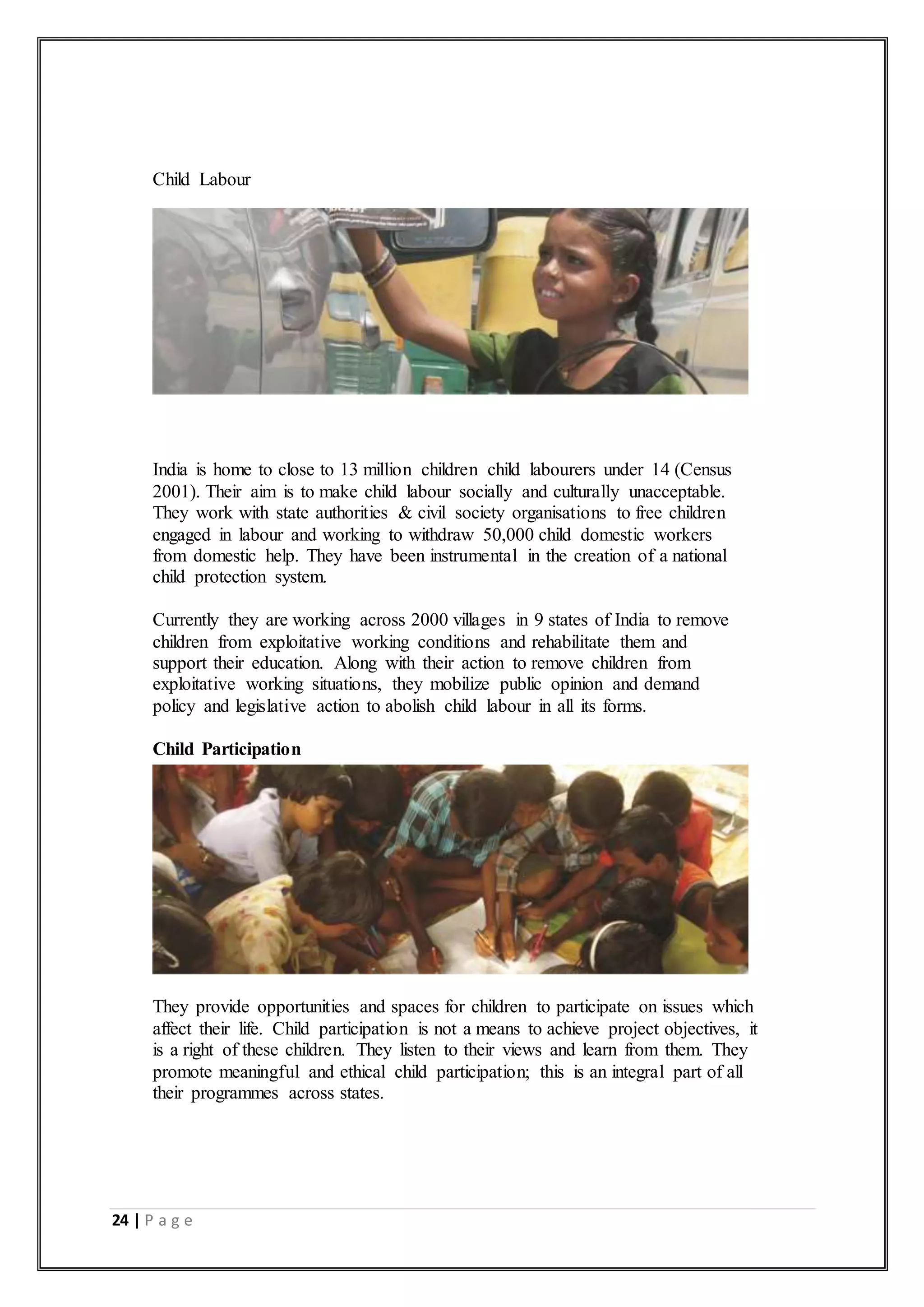 24 | P a g e
Child Labour
India is home to close to 13 million children child labourers under 14 (Census
2001). Their aim is to make child labour socially and culturally unacceptable.
They work with state authorities & civil society organisations to free children
engaged in labour and working to withdraw 50,000 child domestic workers
from domestic help. They have been instrumental in the creation of a national
child protection system.
Currently they are working across 2000 villages in 9 states of India to remove
children from exploitative working conditions and rehabilitate them and
support their education. Along with their action to remove children from
exploitative working situations, they mobilize public opinion and demand
policy and legislative action to abolish child labour in all its forms.
Child Participation
They provide opportunities and spaces for children to participate on issues which
affect their life. Child participation is not a means to achieve project objectives, it
is a right of these children. They listen to their views and learn from them. They
promote meaningful and ethical child participation; this is an integral part of all
their programmes across states.
 
