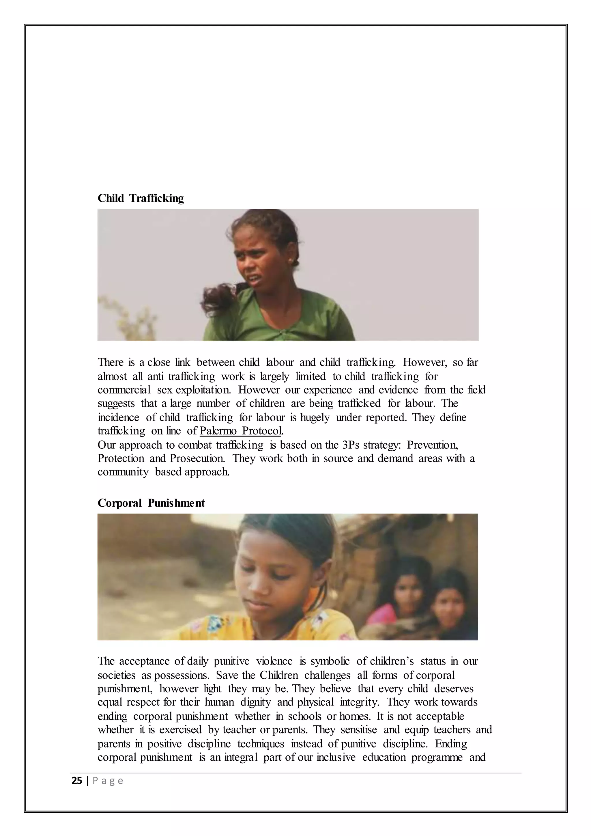 25 | P a g e
Child Trafficking
There is a close link between child labour and child trafficking. However, so far
almost all anti trafficking work is largely limited to child trafficking for
commercial sex exploitation. However our experience and evidence from the field
suggests that a large number of children are being trafficked for labour. The
incidence of child trafficking for labour is hugely under reported. They define
trafficking on line of Palermo Protocol.
Our approach to combat trafficking is based on the 3Ps strategy: Prevention,
Protection and Prosecution. They work both in source and demand areas with a
community based approach.
Corporal Punishment
The acceptance of daily punitive violence is symbolic of children’s status in our
societies as possessions. Save the Children challenges all forms of corporal
punishment, however light they may be. They believe that every child deserves
equal respect for their human dignity and physical integrity. They work towards
ending corporal punishment whether in schools or homes. It is not acceptable
whether it is exercised by teacher or parents. They sensitise and equip teachers and
parents in positive discipline techniques instead of punitive discipline. Ending
corporal punishment is an integral part of our inclusive education programme and
 
