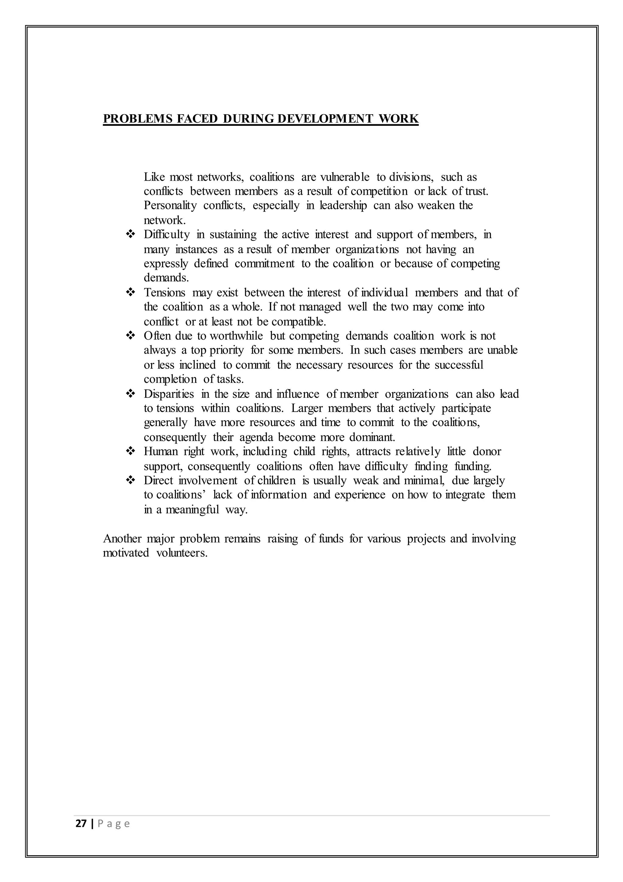 27 | P a g e
PROBLEMS FACED DURING DEVELOPMENT WORK
Like most networks, coalitions are vulnerable to divisions, such as
conflicts between members as a result of competition or lack of trust.
Personality conflicts, especially in leadership can also weaken the
network.
 Difficulty in sustaining the active interest and support of members, in
many instances as a result of member organizations not having an
expressly defined commitment to the coalition or because of competing
demands.
 Tensions may exist between the interest of individual members and that of
the coalition as a whole. If not managed well the two may come into
conflict or at least not be compatible.
 Often due to worthwhile but competing demands coalition work is not
always a top priority for some members. In such cases members are unable
or less inclined to commit the necessary resources for the successful
completion of tasks.
 Disparities in the size and influence of member organizations can also lead
to tensions within coalitions. Larger members that actively participate
generally have more resources and time to commit to the coalitions,
consequently their agenda become more dominant.
 Human right work, including child rights, attracts relatively little donor
support, consequently coalitions often have difficulty finding funding.
 Direct involvement of children is usually weak and minimal, due largely
to coalitions’ lack of information and experience on how to integrate them
in a meaningful way.
Another major problem remains raising of funds for various projects and involving
motivated volunteers.
 