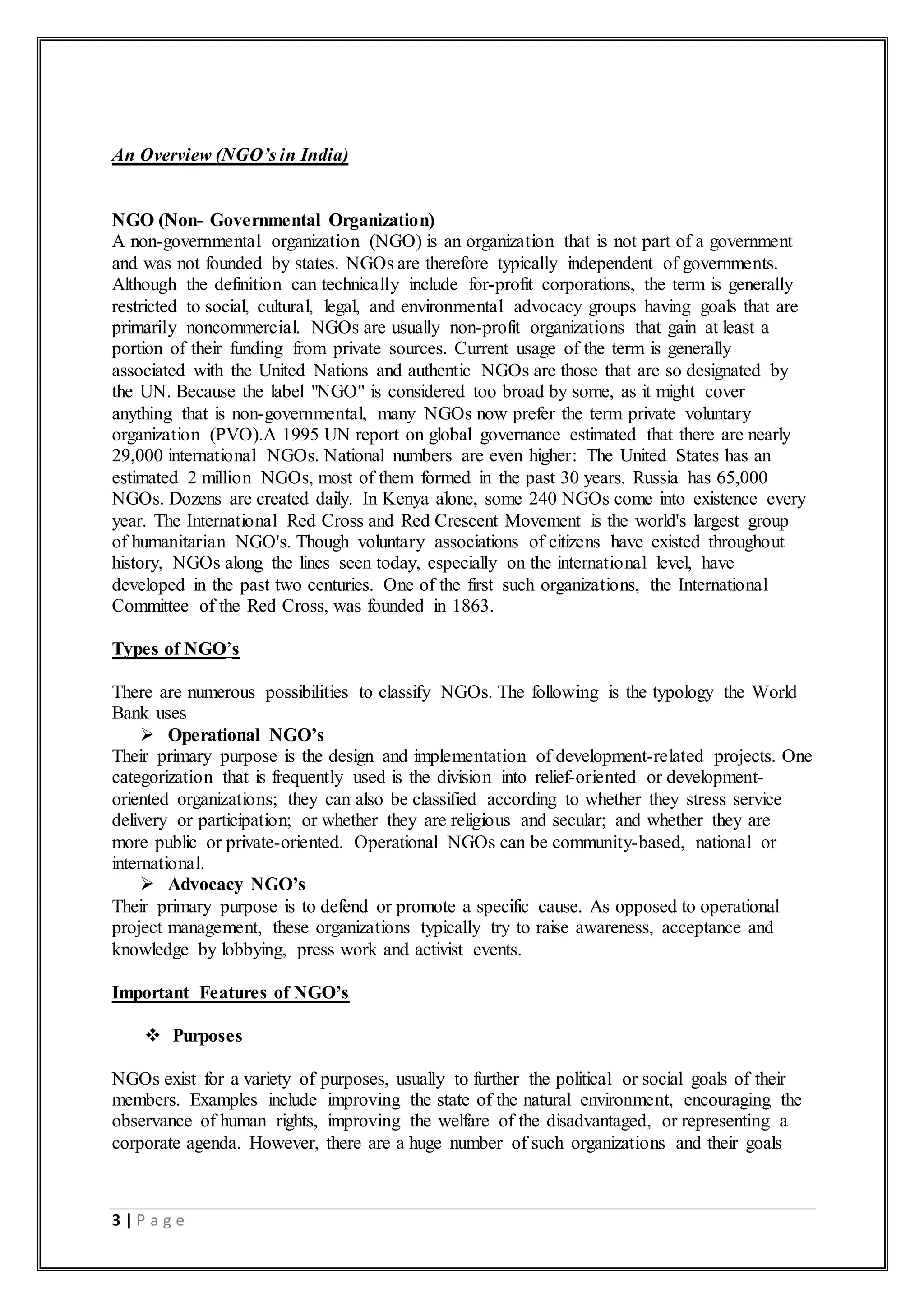 3 | P a g e
An Overview (NGO’s in India)
NGO (Non- Governmental Organization)
A non-governmental organization (NGO) is an organization that is not part of a government
and was not founded by states. NGOs are therefore typically independent of governments.
Although the definition can technically include for-profit corporations, the term is generally
restricted to social, cultural, legal, and environmental advocacy groups having goals that are
primarily noncommercial. NGOs are usually non-profit organizations that gain at least a
portion of their funding from private sources. Current usage of the term is generally
associated with the United Nations and authentic NGOs are those that are so designated by
the UN. Because the label "NGO" is considered too broad by some, as it might cover
anything that is non-governmental, many NGOs now prefer the term private voluntary
organization (PVO).A 1995 UN report on global governance estimated that there are nearly
29,000 international NGOs. National numbers are even higher: The United States has an
estimated 2 million NGOs, most of them formed in the past 30 years. Russia has 65,000
NGOs. Dozens are created daily. In Kenya alone, some 240 NGOs come into existence every
year. The International Red Cross and Red Crescent Movement is the world's largest group
of humanitarian NGO's. Though voluntary associations of citizens have existed throughout
history, NGOs along the lines seen today, especially on the international level, have
developed in the past two centuries. One of the first such organizations, the International
Committee of the Red Cross, was founded in 1863.
Types of NGO’s
There are numerous possibilities to classify NGOs. The following is the typology the World
Bank uses
 Operational NGO’s
Their primary purpose is the design and implementation of development-related projects. One
categorization that is frequently used is the division into relief-oriented or development-
oriented organizations; they can also be classified according to whether they stress service
delivery or participation; or whether they are religious and secular; and whether they are
more public or private-oriented. Operational NGOs can be community-based, national or
international.
 Advocacy NGO’s
Their primary purpose is to defend or promote a specific cause. As opposed to operational
project management, these organizations typically try to raise awareness, acceptance and
knowledge by lobbying, press work and activist events.
Important Features of NGO’s
 Purposes
NGOs exist for a variety of purposes, usually to further the political or social goals of their
members. Examples include improving the state of the natural environment, encouraging the
observance of human rights, improving the welfare of the disadvantaged, or representing a
corporate agenda. However, there are a huge number of such organizations and their goals
 