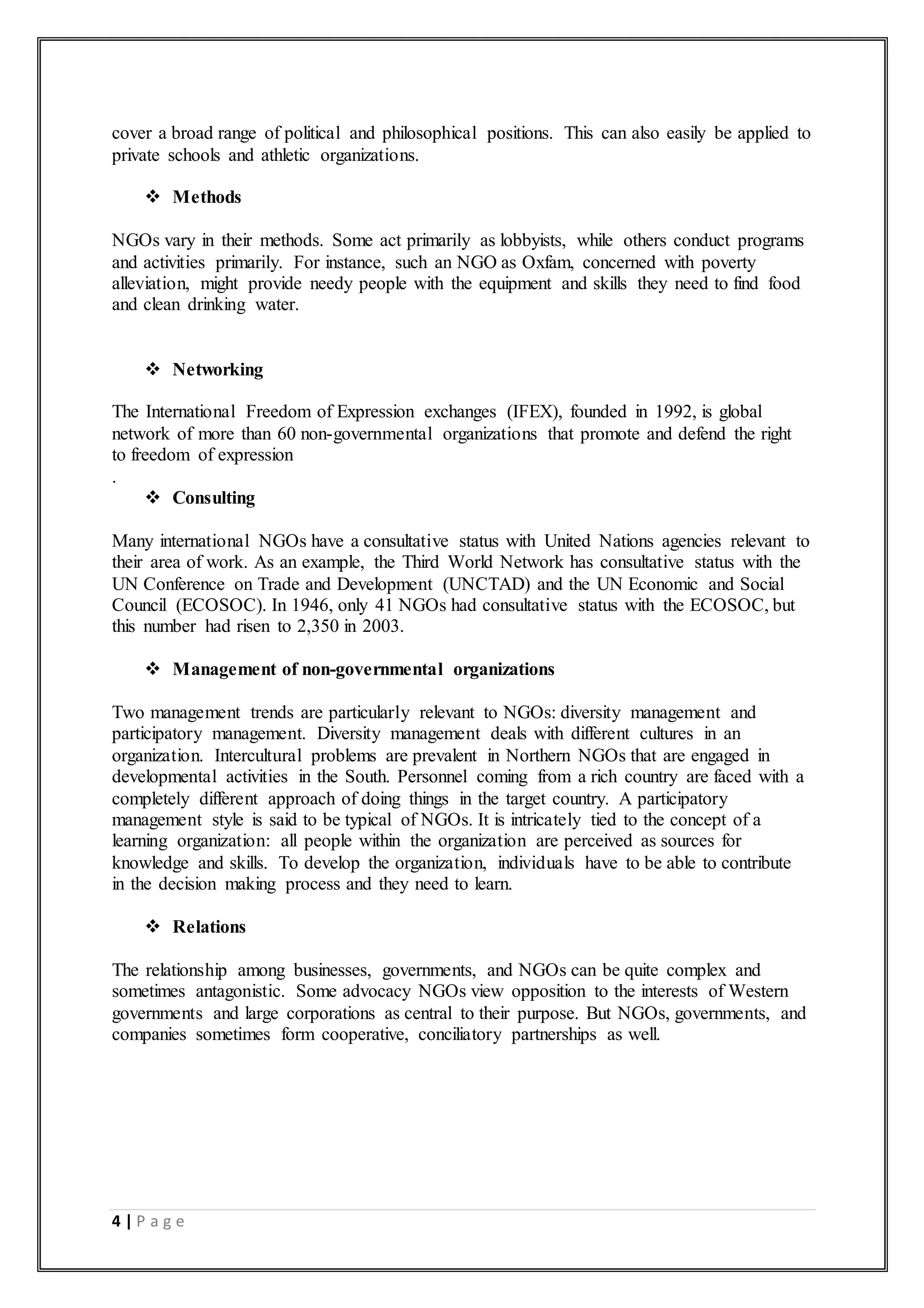 4 | P a g e
cover a broad range of political and philosophical positions. This can also easily be applied to
private schools and athletic organizations.
 Methods
NGOs vary in their methods. Some act primarily as lobbyists, while others conduct programs
and activities primarily. For instance, such an NGO as Oxfam, concerned with poverty
alleviation, might provide needy people with the equipment and skills they need to find food
and clean drinking water.
 Networking
The International Freedom of Expression exchanges (IFEX), founded in 1992, is global
network of more than 60 non-governmental organizations that promote and defend the right
to freedom of expression
.
 Consulting
Many international NGOs have a consultative status with United Nations agencies relevant to
their area of work. As an example, the Third World Network has consultative status with the
UN Conference on Trade and Development (UNCTAD) and the UN Economic and Social
Council (ECOSOC). In 1946, only 41 NGOs had consultative status with the ECOSOC, but
this number had risen to 2,350 in 2003.
 Management of non-governmental organizations
Two management trends are particularly relevant to NGOs: diversity management and
participatory management. Diversity management deals with different cultures in an
organization. Intercultural problems are prevalent in Northern NGOs that are engaged in
developmental activities in the South. Personnel coming from a rich country are faced with a
completely different approach of doing things in the target country. A participatory
management style is said to be typical of NGOs. It is intricately tied to the concept of a
learning organization: all people within the organization are perceived as sources for
knowledge and skills. To develop the organization, individuals have to be able to contribute
in the decision making process and they need to learn.
 Relations
The relationship among businesses, governments, and NGOs can be quite complex and
sometimes antagonistic. Some advocacy NGOs view opposition to the interests of Western
governments and large corporations as central to their purpose. But NGOs, governments, and
companies sometimes form cooperative, conciliatory partnerships as well.
 