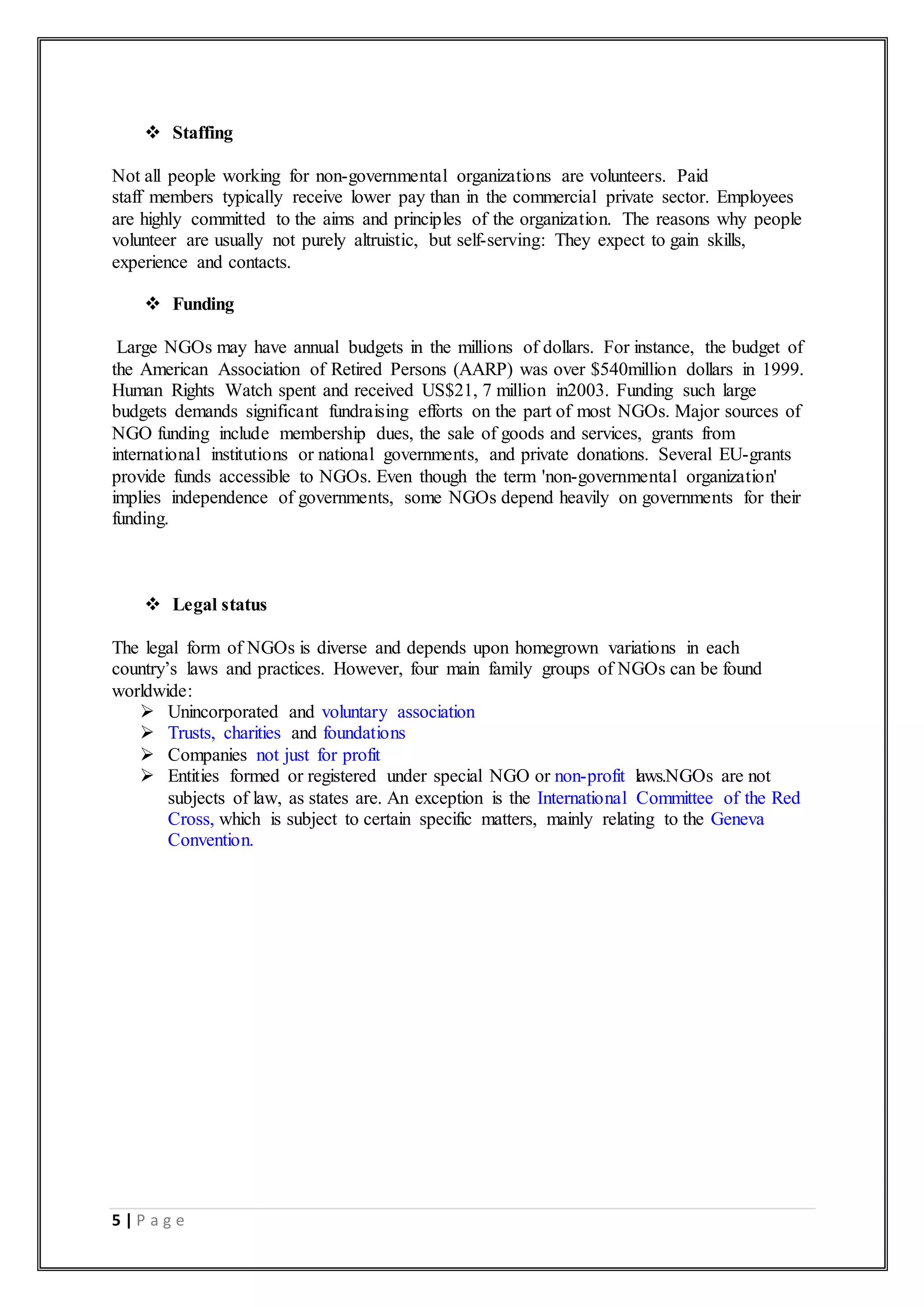 5 | P a g e
 Staffing
Not all people working for non-governmental organizations are volunteers. Paid
staff members typically receive lower pay than in the commercial private sector. Employees
are highly committed to the aims and principles of the organization. The reasons why people
volunteer are usually not purely altruistic, but self-serving: They expect to gain skills,
experience and contacts.
 Funding
Large NGOs may have annual budgets in the millions of dollars. For instance, the budget of
the American Association of Retired Persons (AARP) was over $540million dollars in 1999.
Human Rights Watch spent and received US$21, 7 million in2003. Funding such large
budgets demands significant fundraising efforts on the part of most NGOs. Major sources of
NGO funding include membership dues, the sale of goods and services, grants from
international institutions or national governments, and private donations. Several EU-grants
provide funds accessible to NGOs. Even though the term 'non-governmental organization'
implies independence of governments, some NGOs depend heavily on governments for their
funding.
 Legal status
The legal form of NGOs is diverse and depends upon homegrown variations in each
country’s laws and practices. However, four main family groups of NGOs can be found
worldwide:
 Unincorporated and voluntary association
 Trusts, charities and foundations
 Companies not just for profit
 Entities formed or registered under special NGO or non-profit laws.NGOs are not
subjects of law, as states are. An exception is the International Committee of the Red
Cross, which is subject to certain specific matters, mainly relating to the Geneva
Convention.
 