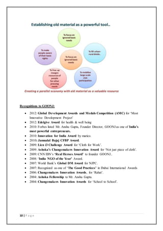 10 | P a g e
Recognitions to GOONJ:
 2012: Global Development Awards and Medals Competition (AMC) for ‘Most
Innovative Development Project’
 2012: Edelgive Award for health & well being
 2010: Forbes listed Mr. Anshu Gupta, Founder Director, GOONJ as one of India’s
most powerful entrepreneurs.
 2010: Innovation for India Award by marico.
 2010: Jamnalal Bajaj CFBP Award.
 2009: Lien i3 Challenge Award for ‘Cloth for Work’.
 2009: Ashoka’s Changemakers Innovation Award for ‘Not just piece of cloth’.
 2009: CNN IBN’s ‘Real Heroes Award’ to founder GOONJ..
 2008: ‘India NGO of the Year’ Award.
 2007: World Bank’s Global DM Award for NJPC.
 2007: Recognized as one of ‘The Good Practices’ in Dubai International Awards
 2006: Changemakers Innovation Awards, for ‘Rahat’.
 2004: Ashoka Fellowship to Mr. Anshu Gupta.
 2004: Changemakers Innovation Awards for ‘School to School’.
 