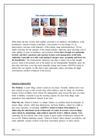 13 | P a g e
What makes the idea of clean cloth napkins successful is its simplicity and familiarity to the
beneficiaries. Instead of trying to introduce a new product or a new design, it’s an
improvisation and mass scale replication of the existing usage patterns/practices. We are
simply removing the risk elements of the existing practice, improving upon and doing a lot of
value addition in terms of cleanliness and awareness. Given their strength of a nationwide
network and their experience and expertise in mass scale management of old cloth,
replication is possible on a wide scale making it cheaper, more acceptable and faster for
the beneficiaries. The environmental dimension also plays a critical role in their thought
process. Some of the products now in the market are not biodegradable Thankfully given the
price they don’t have a very big reach, especially among rural women. GOONJ is trying to
address this vast majority to offer them a more appropriate option, preventing the bigger
environmental problem of disposal in the process.
School to School (S2S)
The Problem; A small village school’s needs are very basic. Normally students don’t even
have a pencil or copy to write on and a bag, school uniform, mats for sitting etc. are distant
dreams. Scores of children leave schools for unimaginably petty reasons like lack of a water
bottle or inability of parents to pay the recurring expense of a note book, things easily
channelised from underutilized material in the cities.
What they do; ‘School to School’ is a unique solution to a problem faced by thousands of
remote village schools, which lack infrastructure and basic facilities, critical for a child to
have basic experience of schooling. GOONJ’s School to School (S2S) initiative is
addressing the educational needs of thousands of remote & resource starved village/
slum schools by channelizing under-utilised material of city’s affluent schools. While
connecting the two extreme ends of the society, it opens a space of interaction between the
two as well. Without burdening anyone, ‘School to School’ makes channel cost-effective and
easily replicable concept, evolved on the basis of prevalent practices in urban schools.
 