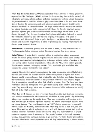 15 | P a g e
What they do: In rural India GOONJ has successfully built a network of reliable grassroots
organizations like Panchayats, NGO’s, activists. In the metros they have a similar network of
individuals, corporate, schools, collages and other organizations working actively throughout
the year to channelize unutilized resources lying waste in the cities to the rural areas. At the
time of disasters this strong urban and rural network is activated intensely to address the
needs of the victims in a focused manner. This helps address specific needs for the disaster
hit, without burdening any single organization/individual. On the other hand their partner
grassroots agencies give us an accurate assessment of the damage and the needs of the
disaster hit people. They become the critical last leg in the distribution chain and as part of
the community, sensitively deal with the issue of giving with dignity. With years of
continuous work this network helps us gather intelligence and information about disaster
patterns and in disaster preparedness, in terms of generating and reaching relief material to
disaster prone areas well in time.
Rahat Floods; In monsoons parts of India are prone to floods, so they start their RAHAT
Floods campaign before monsoons so that the material reaches these areas quickly.
Rahat Winters; Over the last 14 years their efforts in highlighting winters as an annual
disaster has started getting attention by policy makers, media and citizens of the country. The
increasing awareness has lead to independent collections and distribution of woolens in the
cities during winters by many organizations, individuals etc. Also, before winters goes off,
they do another massive campaigning around ‘Don’t overburden your wardrobes with
woolens that you may not need for next winters’.
Impact; Although their network does not cover the entire geographical area of India but in
the event of a disaster the extended network of their local partners is a great help. When
Kashmir was hit by an earthquake, their relationship with the Indian army helped them reach
the worst affected areas very quickly as they passed on contacts of local officials, helped
them in transporting material and asked their officials to contact them. The Army gave them
information about the damage and needs, gave them security in the sensitive and far flung
areas. They were able to get a first hand account of the state of affairs and assess and identify
their role in the relief operations.
What they need; Disaster is a time of complete breakdown at the individual and community
level therefore collaborations and cooperation’s are needed in every sphere. They need strong
linkages and commitments for specific items. They want corporations and investors to help
them form linkages in specific important industries like airlines and transport industry, food
and pharma industry. They need foundations and NGO’s having an expertise in areas with
difficult access like Kashmir, north eastern India where they can act as their eyes, ears and
hands. They need big schools and universities to work with them and activate their youth to
mobilize a national momentum around any disaster. They need more volunteers to spread
awareness, organise camps & sort material. They want Corporate in the travel, pharmacy,
housing, food, garments and media industry to get involved. For better disaster preparedness
they need infrastructure at their command which will help them in building a disaster reserve
 