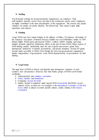 5 | P a g e
 Staffing
Not all people working for non-governmental organizations are volunteers. Paid
staff members typically receive lower pay than in the commercial private sector. Employees
are highly committed to the aims and principles of the organization. The reasons why people
volunteer are usually not purely altruistic, but self-serving: They expect to gain skills,
experience and contacts.
 Funding
Large NGOs may have annual budgets in the millions of dollars. For instance, the budget of
the American Association of Retired Persons (AARP) was over $540million dollars in 1999.
Human Rights Watch spent and received US$21, 7 million in2003. Funding such large
budgets demands significant fundraising efforts on the part of most NGOs. Major sources of
NGO funding include membership dues, the sale of goods and services, grants from
international institutions or national governments, and private donations. Several EU-grants
provide funds accessible to NGOs. Even though the term 'non-governmental organization'
implies independence of governments, some NGOs depend heavily on governments for their
funding.
 Legal status
The legal form of NGOs is diverse and depends upon homegrown variations in each
country’s laws and practices. However, four main family groups of NGOs can be found
worldwide:
 Unincorporated and voluntary association
 Trusts, charities and foundations
 Companies not just for profit
 Entities formed or registered under special NGO or non-profit laws.NGOs are not
subjects of law, as states are. An exception is the International Committee of the Red
Cross, which is subject to certain specific matters, mainly relating to the Geneva
Convention.
 