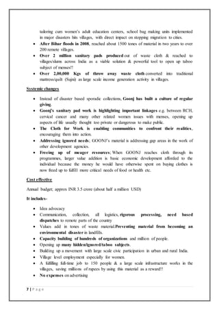7 | P a g e
tailoring cum women’s adult education centers, school bag making units implemented
in major disasters hits villages, with direct impact on stopping migration to cities.
 After Bihar floods in 2008, reached about 1500 tones of material in two years to over
200 remote villages.
 Over 2 million sanitary pads produced out of waste cloth & reached to
villages/slums across India as a viable solution & powerful tool to open up taboo
subject of menses!!
 Over 2,00,000 Kgs of throw away waste cloth converted into traditional
mattress/quilt (Sujni) as large scale income generation activity in villages.
Systemic changes
 Instead of disaster based sporadic collections, Goonj has built a culture of regular
giving.
 Goonj’s sanitary pad work is highlighting important linkages e.g. between RCH,
cervical cancer and many other related women issues with menses, opening up
aspects of life usually thought too private or dangerous to make public.
 The Cloth for Work is enabling communities to confront their realities,
encouraging them into action.
 Addressing ignored needs; GOONJ’s material is addressing gap areas in the work of
other development agencies.
 Freeing up of meager resources; When GOONJ reaches cloth through its
programmes, larger value addition is basic economic development afforded to the
individual because the money he would have otherwise spent on buying clothes is
now freed up to fulfill more critical needs of food or health etc.
Cost effective
Annual budget; approx INR 3.5 crore (about half a million USD)
It includes-
 Idea advocacy
 Communication, collection, all logistics, rigorous processing, need based
dispatches to remote parts of the country
 Values add in tones of waste material.Preventing material from becoming an
environmental disaster in landfills.
 Capacity building of hundreds of organizations and million of people.
 Opening up many hidden/ignored/taboo subjects.
 Building up a movement with large scale civic participation in urban and rural India.
 Village level employment especially for women.
 A fulfilling full-time job to 150 people & a large scale infrastructure works in the
villages, saving millions of rupees by using this material as a reward!!
 No expenses on advertising
 