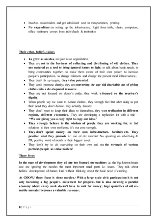 8 | P a g e
 Involves stakeholders and get subsidized cost on transportation, printing.
 No expenditure on setting up the infrastructure. Right from table, chairs, computers,
office stationary comes from individuals & institution
Their ethos, beliefs, values
 To grow as an idea, not just as an organization.
 They are not in the business of collecting and distributing of old clothes. They
use material as a tool to bring ignored issues to light, to talk about basic needs, to
bring communities together, to make them aware of their own power, to increase
people’s participation, to change mindsets and change the present rural infrastructure..
 They don’t fix up targets, they value potential.
 They don’t promote charity; they are converting the age old charitable act of giving
clothes into a development resource.
 They are not focused on donor’s pride; they work is focused on the receiver’s
dignity.
 When people say we want to donate clothes- they strongly feel that after using as per
their need they don’t donate, they actually discard!
 They don’t want to keep their ideas to themselves, they want replication in different
regions, different economies. They are developing a replication kit with a title –
“We are giving you a copy right to copy our idea.”
 They strongly believe in the wisdom of people they are working for, to find
solutions to their own problems; it’s our core strength..
 They don’t spend money on their own infrastructure, furniture etc. They
practice what they promote i.e. use of old material. No spending on advertising &
PR; positive word of mouth is their biggest asset.
 They don’t try to do everything on their own and use the strength of various
partners/people as stake holders!
There focus
In the race of development they all are too focused on machines i.e. the big, known issues
and are ignoring the needles the most important small parts i.e. issues. They talk about
holistic development of human kind without thinking about the basic need of clothing.
At GOONJ there focus is these needles.- With a large scale civic participation it is not
only becoming a big people’s movement for progress but is also creating a parallel
economy where every work doesn’t have to wait for money; huge quantities of old re-
usable material becomes a valuable resource.
 