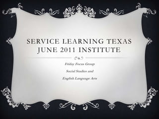 Service Learning TexasJune 2011 Institute Friday Focus Group Social Studies and  English Language Arts 